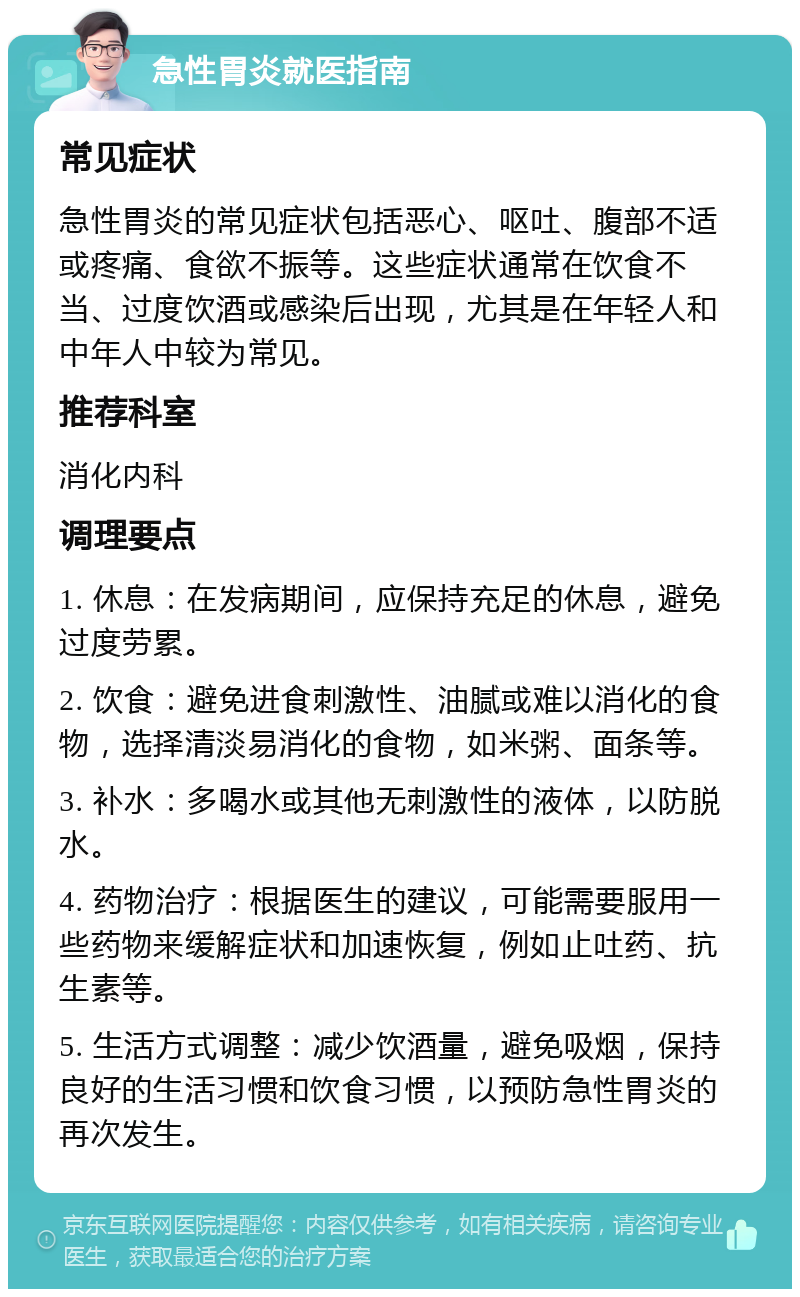 急性胃炎就医指南 常见症状 急性胃炎的常见症状包括恶心、呕吐、腹部不适或疼痛、食欲不振等。这些症状通常在饮食不当、过度饮酒或感染后出现，尤其是在年轻人和中年人中较为常见。 推荐科室 消化内科 调理要点 1. 休息：在发病期间，应保持充足的休息，避免过度劳累。 2. 饮食：避免进食刺激性、油腻或难以消化的食物，选择清淡易消化的食物，如米粥、面条等。 3. 补水：多喝水或其他无刺激性的液体，以防脱水。 4. 药物治疗：根据医生的建议，可能需要服用一些药物来缓解症状和加速恢复，例如止吐药、抗生素等。 5. 生活方式调整：减少饮酒量，避免吸烟，保持良好的生活习惯和饮食习惯，以预防急性胃炎的再次发生。