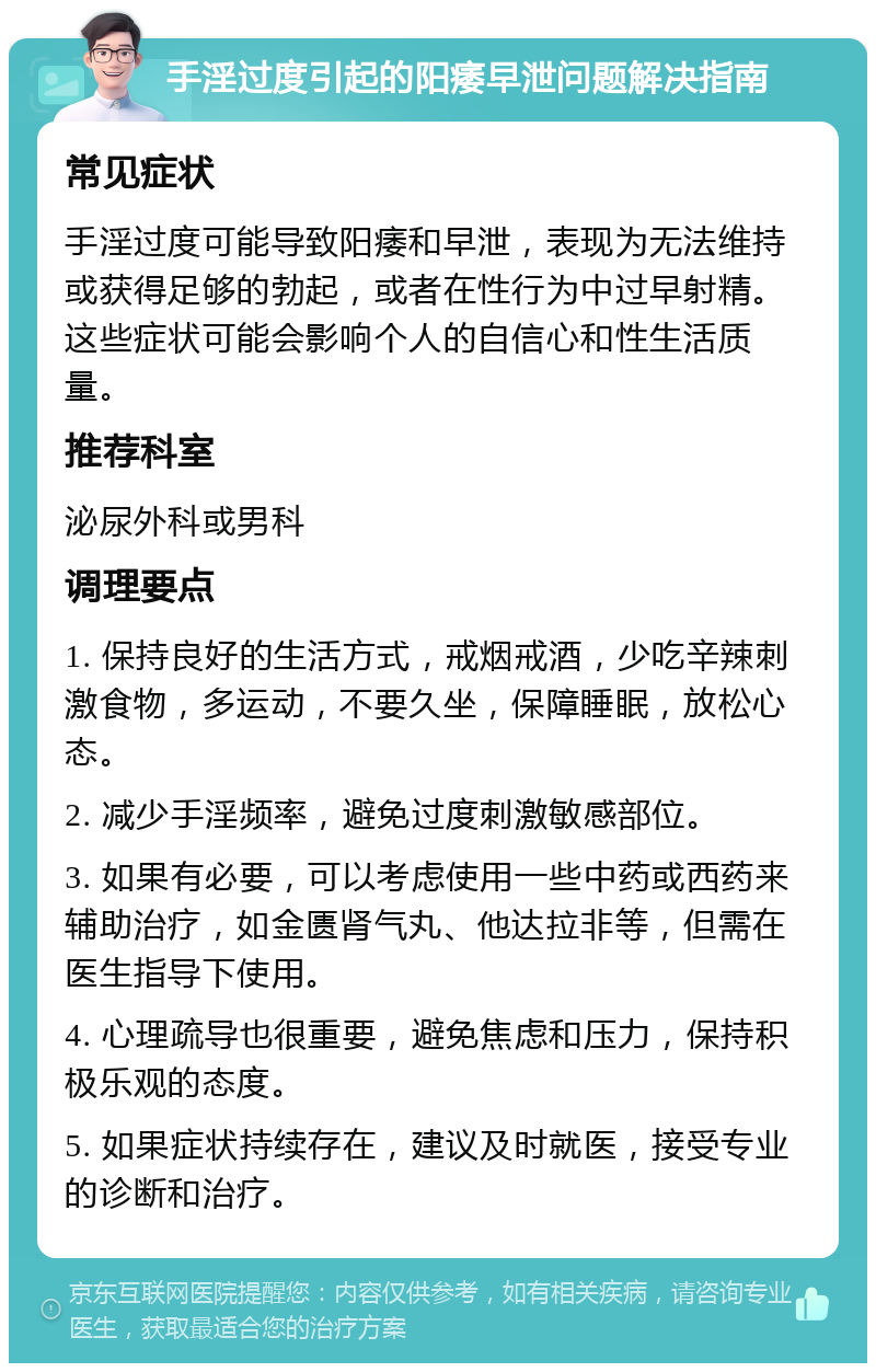 手淫过度引起的阳痿早泄问题解决指南 常见症状 手淫过度可能导致阳痿和早泄，表现为无法维持或获得足够的勃起，或者在性行为中过早射精。这些症状可能会影响个人的自信心和性生活质量。 推荐科室 泌尿外科或男科 调理要点 1. 保持良好的生活方式，戒烟戒酒，少吃辛辣刺激食物，多运动，不要久坐，保障睡眠，放松心态。 2. 减少手淫频率，避免过度刺激敏感部位。 3. 如果有必要，可以考虑使用一些中药或西药来辅助治疗，如金匮肾气丸、他达拉非等，但需在医生指导下使用。 4. 心理疏导也很重要，避免焦虑和压力，保持积极乐观的态度。 5. 如果症状持续存在，建议及时就医，接受专业的诊断和治疗。