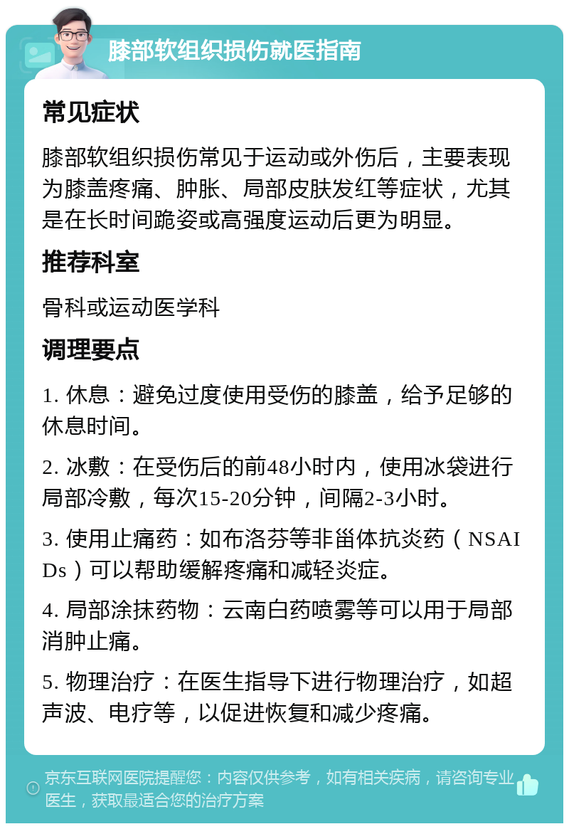 膝部软组织损伤就医指南 常见症状 膝部软组织损伤常见于运动或外伤后，主要表现为膝盖疼痛、肿胀、局部皮肤发红等症状，尤其是在长时间跪姿或高强度运动后更为明显。 推荐科室 骨科或运动医学科 调理要点 1. 休息：避免过度使用受伤的膝盖，给予足够的休息时间。 2. 冰敷：在受伤后的前48小时内，使用冰袋进行局部冷敷，每次15-20分钟，间隔2-3小时。 3. 使用止痛药：如布洛芬等非甾体抗炎药（NSAIDs）可以帮助缓解疼痛和减轻炎症。 4. 局部涂抹药物：云南白药喷雾等可以用于局部消肿止痛。 5. 物理治疗：在医生指导下进行物理治疗，如超声波、电疗等，以促进恢复和减少疼痛。