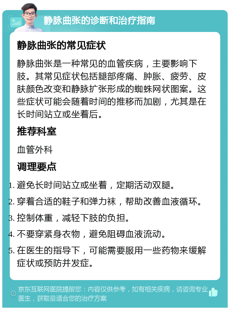 静脉曲张的诊断和治疗指南 静脉曲张的常见症状 静脉曲张是一种常见的血管疾病，主要影响下肢。其常见症状包括腿部疼痛、肿胀、疲劳、皮肤颜色改变和静脉扩张形成的蜘蛛网状图案。这些症状可能会随着时间的推移而加剧，尤其是在长时间站立或坐着后。 推荐科室 血管外科 调理要点 避免长时间站立或坐着，定期活动双腿。 穿着合适的鞋子和弹力袜，帮助改善血液循环。 控制体重，减轻下肢的负担。 不要穿紧身衣物，避免阻碍血液流动。 在医生的指导下，可能需要服用一些药物来缓解症状或预防并发症。