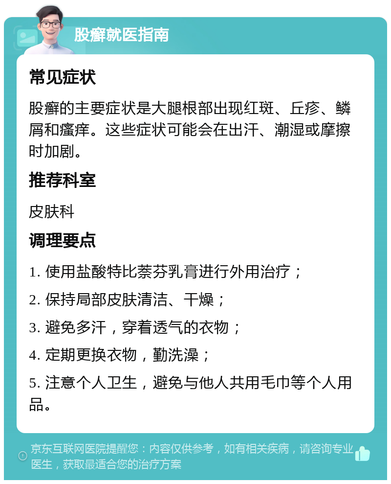 股癣就医指南 常见症状 股癣的主要症状是大腿根部出现红斑、丘疹、鳞屑和瘙痒。这些症状可能会在出汗、潮湿或摩擦时加剧。 推荐科室 皮肤科 调理要点 1. 使用盐酸特比萘芬乳膏进行外用治疗； 2. 保持局部皮肤清洁、干燥； 3. 避免多汗，穿着透气的衣物； 4. 定期更换衣物，勤洗澡； 5. 注意个人卫生，避免与他人共用毛巾等个人用品。