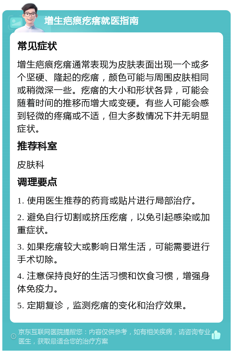 增生疤痕疙瘩就医指南 常见症状 增生疤痕疙瘩通常表现为皮肤表面出现一个或多个坚硬、隆起的疙瘩，颜色可能与周围皮肤相同或稍微深一些。疙瘩的大小和形状各异，可能会随着时间的推移而增大或变硬。有些人可能会感到轻微的疼痛或不适，但大多数情况下并无明显症状。 推荐科室 皮肤科 调理要点 1. 使用医生推荐的药膏或贴片进行局部治疗。 2. 避免自行切割或挤压疙瘩，以免引起感染或加重症状。 3. 如果疙瘩较大或影响日常生活，可能需要进行手术切除。 4. 注意保持良好的生活习惯和饮食习惯，增强身体免疫力。 5. 定期复诊，监测疙瘩的变化和治疗效果。