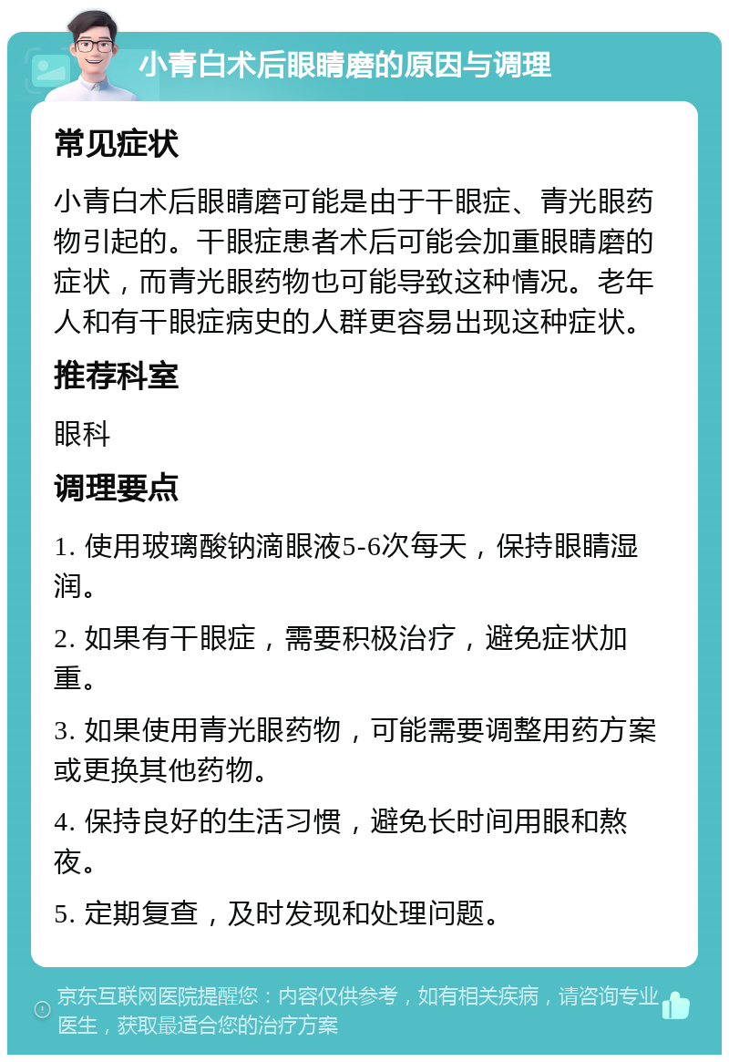 小青白术后眼睛磨的原因与调理 常见症状 小青白术后眼睛磨可能是由于干眼症、青光眼药物引起的。干眼症患者术后可能会加重眼睛磨的症状，而青光眼药物也可能导致这种情况。老年人和有干眼症病史的人群更容易出现这种症状。 推荐科室 眼科 调理要点 1. 使用玻璃酸钠滴眼液5-6次每天，保持眼睛湿润。 2. 如果有干眼症，需要积极治疗，避免症状加重。 3. 如果使用青光眼药物，可能需要调整用药方案或更换其他药物。 4. 保持良好的生活习惯，避免长时间用眼和熬夜。 5. 定期复查，及时发现和处理问题。