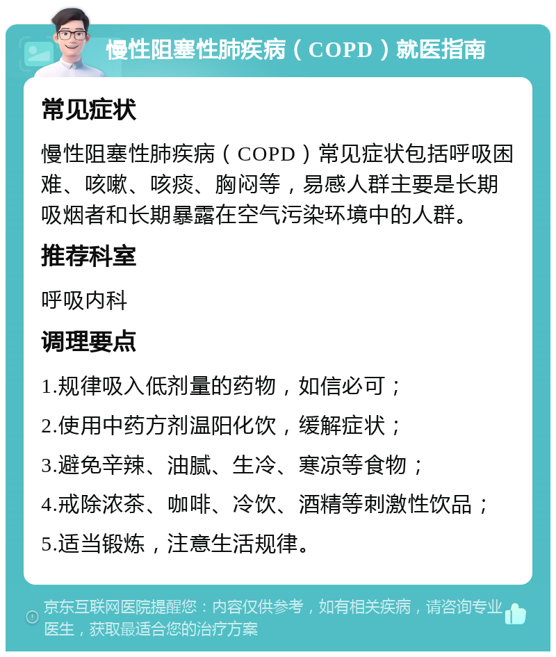 慢性阻塞性肺疾病（COPD）就医指南 常见症状 慢性阻塞性肺疾病（COPD）常见症状包括呼吸困难、咳嗽、咳痰、胸闷等，易感人群主要是长期吸烟者和长期暴露在空气污染环境中的人群。 推荐科室 呼吸内科 调理要点 1.规律吸入低剂量的药物，如信必可； 2.使用中药方剂温阳化饮，缓解症状； 3.避免辛辣、油腻、生冷、寒凉等食物； 4.戒除浓茶、咖啡、冷饮、酒精等刺激性饮品； 5.适当锻炼，注意生活规律。