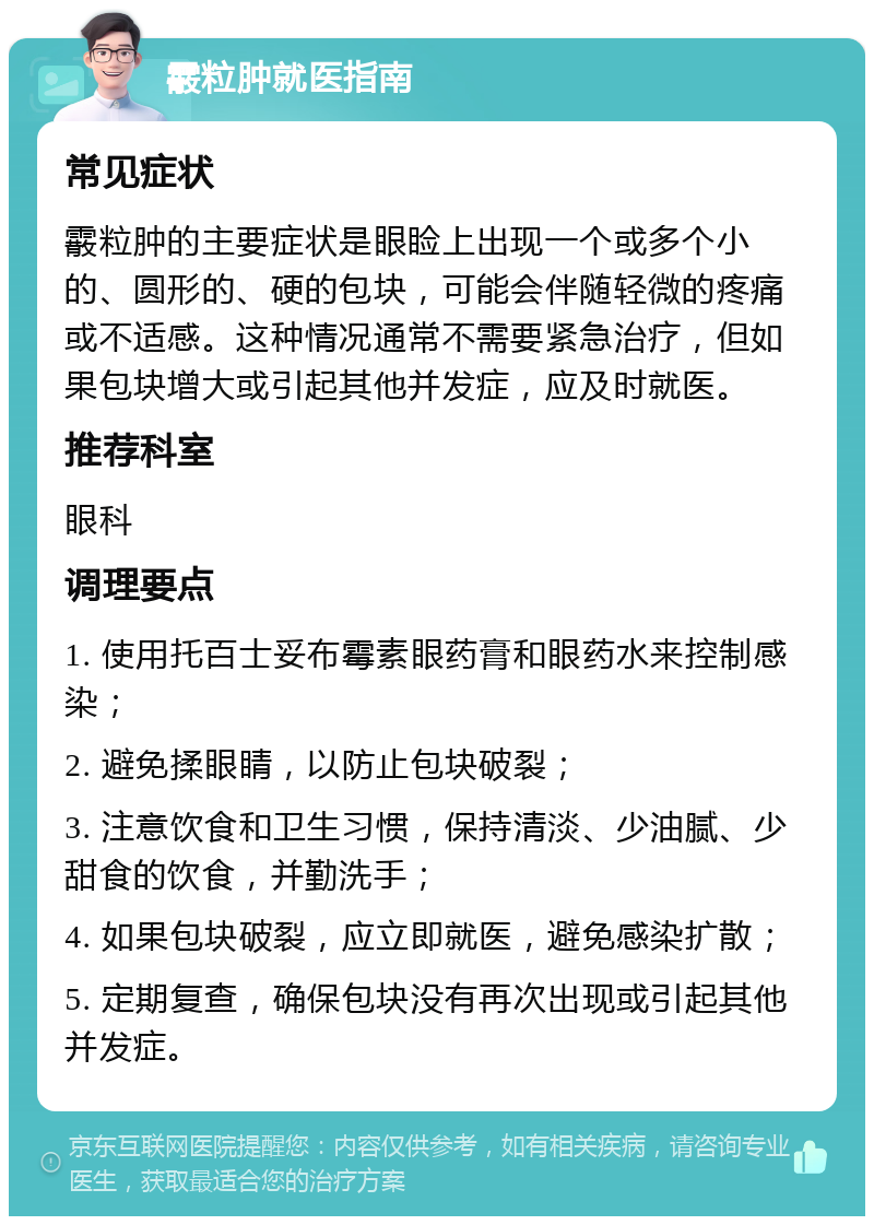 霰粒肿就医指南 常见症状 霰粒肿的主要症状是眼睑上出现一个或多个小的、圆形的、硬的包块，可能会伴随轻微的疼痛或不适感。这种情况通常不需要紧急治疗，但如果包块增大或引起其他并发症，应及时就医。 推荐科室 眼科 调理要点 1. 使用托百士妥布霉素眼药膏和眼药水来控制感染； 2. 避免揉眼睛，以防止包块破裂； 3. 注意饮食和卫生习惯，保持清淡、少油腻、少甜食的饮食，并勤洗手； 4. 如果包块破裂，应立即就医，避免感染扩散； 5. 定期复查，确保包块没有再次出现或引起其他并发症。