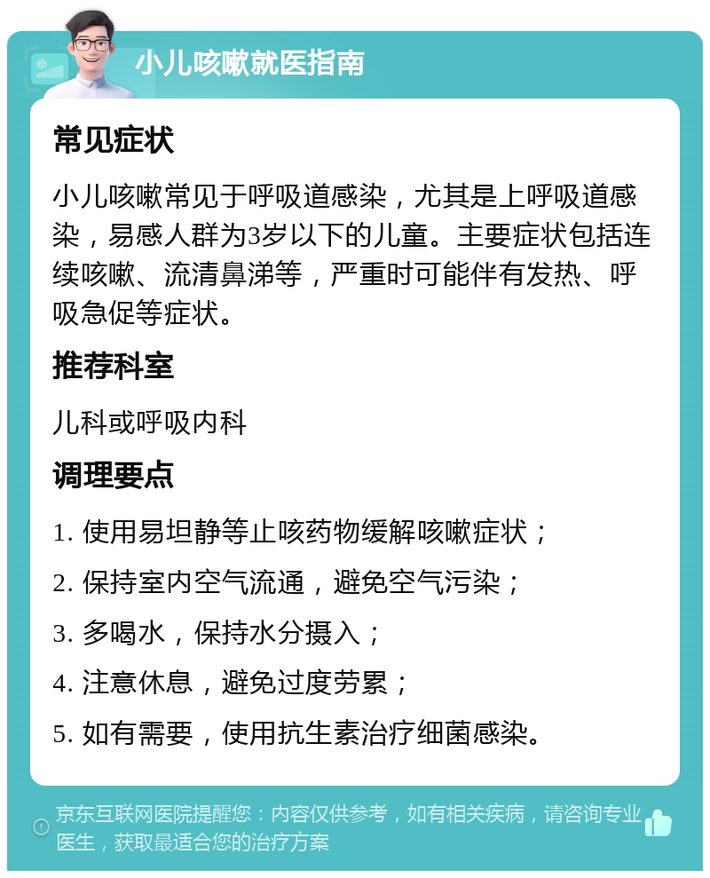 小儿咳嗽就医指南 常见症状 小儿咳嗽常见于呼吸道感染，尤其是上呼吸道感染，易感人群为3岁以下的儿童。主要症状包括连续咳嗽、流清鼻涕等，严重时可能伴有发热、呼吸急促等症状。 推荐科室 儿科或呼吸内科 调理要点 1. 使用易坦静等止咳药物缓解咳嗽症状； 2. 保持室内空气流通，避免空气污染； 3. 多喝水，保持水分摄入； 4. 注意休息，避免过度劳累； 5. 如有需要，使用抗生素治疗细菌感染。