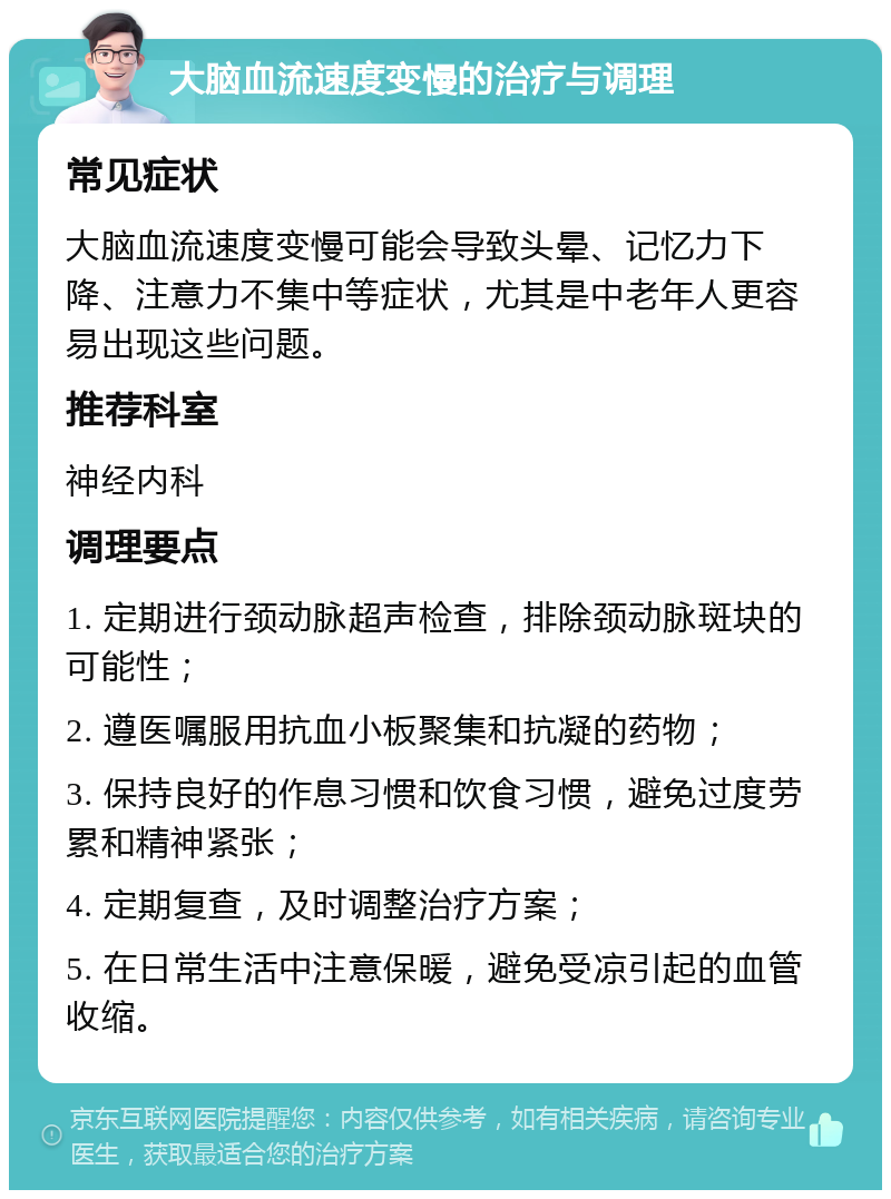 大脑血流速度变慢的治疗与调理 常见症状 大脑血流速度变慢可能会导致头晕、记忆力下降、注意力不集中等症状，尤其是中老年人更容易出现这些问题。 推荐科室 神经内科 调理要点 1. 定期进行颈动脉超声检查，排除颈动脉斑块的可能性； 2. 遵医嘱服用抗血小板聚集和抗凝的药物； 3. 保持良好的作息习惯和饮食习惯，避免过度劳累和精神紧张； 4. 定期复查，及时调整治疗方案； 5. 在日常生活中注意保暖，避免受凉引起的血管收缩。