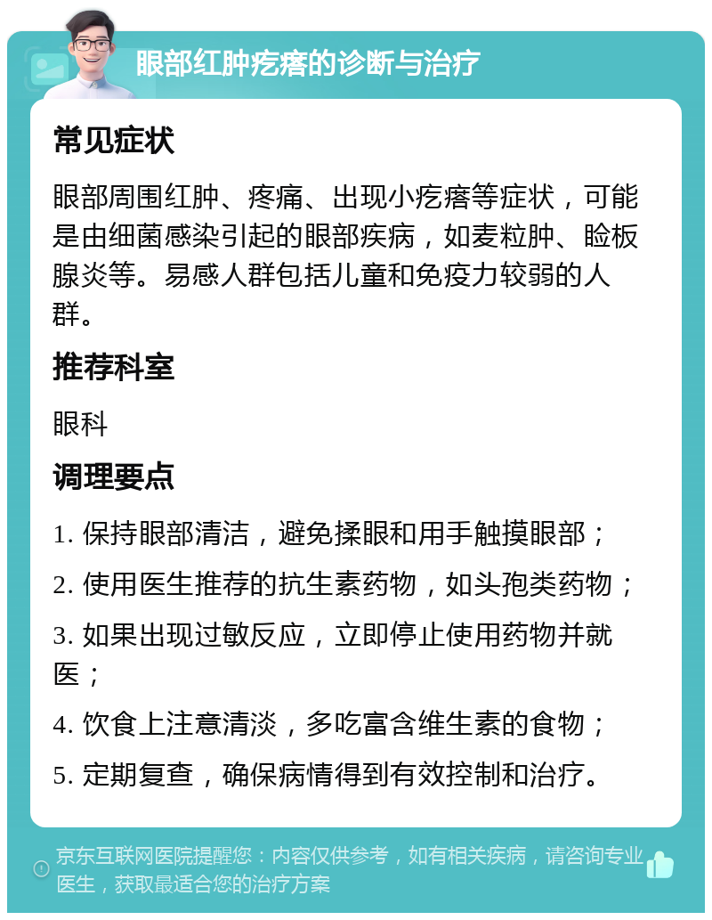 眼部红肿疙瘩的诊断与治疗 常见症状 眼部周围红肿、疼痛、出现小疙瘩等症状，可能是由细菌感染引起的眼部疾病，如麦粒肿、睑板腺炎等。易感人群包括儿童和免疫力较弱的人群。 推荐科室 眼科 调理要点 1. 保持眼部清洁，避免揉眼和用手触摸眼部； 2. 使用医生推荐的抗生素药物，如头孢类药物； 3. 如果出现过敏反应，立即停止使用药物并就医； 4. 饮食上注意清淡，多吃富含维生素的食物； 5. 定期复查，确保病情得到有效控制和治疗。