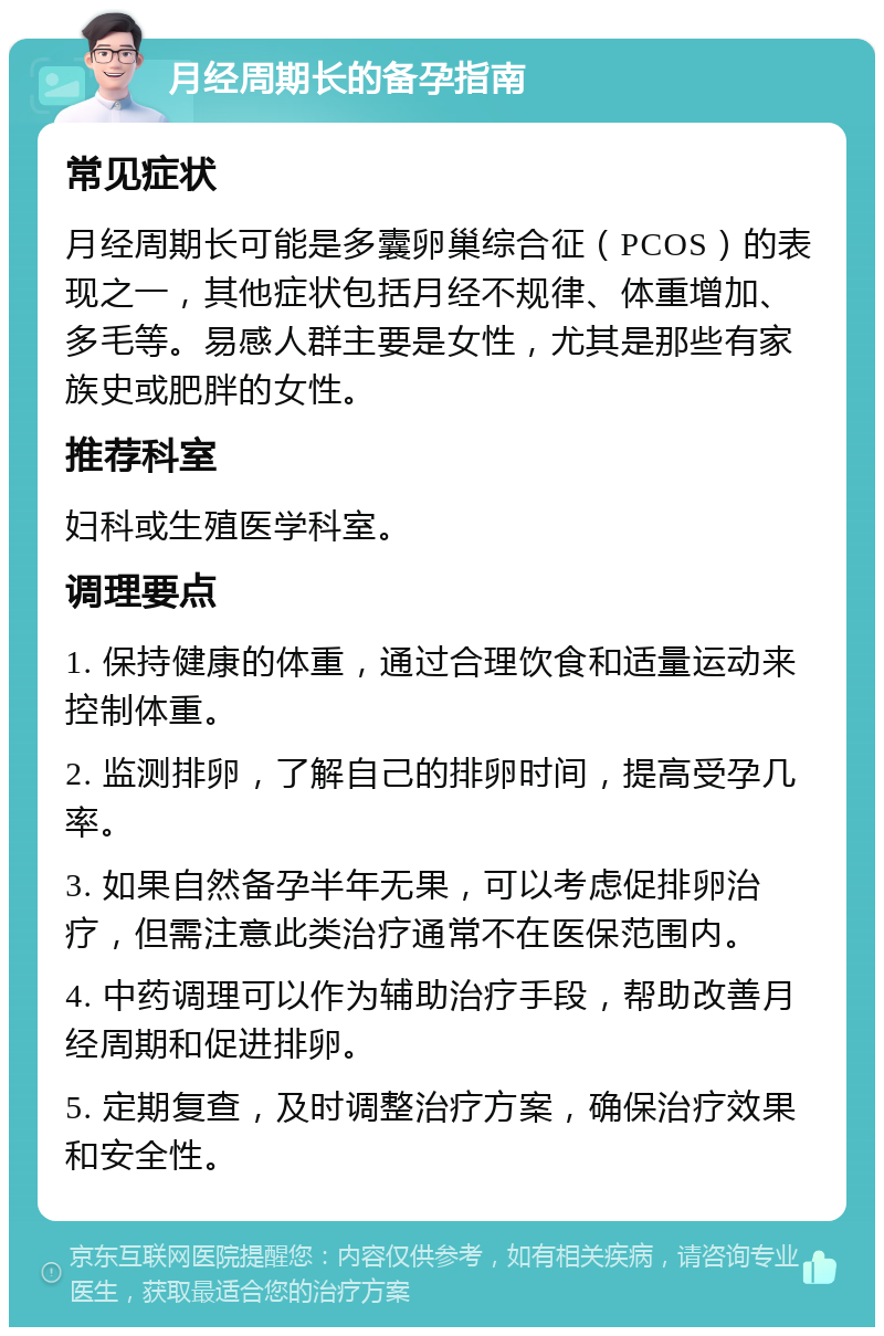 月经周期长的备孕指南 常见症状 月经周期长可能是多囊卵巢综合征（PCOS）的表现之一，其他症状包括月经不规律、体重增加、多毛等。易感人群主要是女性，尤其是那些有家族史或肥胖的女性。 推荐科室 妇科或生殖医学科室。 调理要点 1. 保持健康的体重，通过合理饮食和适量运动来控制体重。 2. 监测排卵，了解自己的排卵时间，提高受孕几率。 3. 如果自然备孕半年无果，可以考虑促排卵治疗，但需注意此类治疗通常不在医保范围内。 4. 中药调理可以作为辅助治疗手段，帮助改善月经周期和促进排卵。 5. 定期复查，及时调整治疗方案，确保治疗效果和安全性。