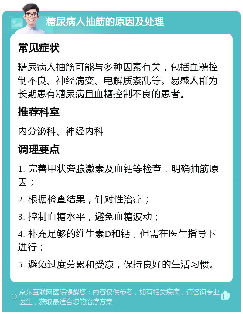 糖尿病人抽筋的原因及处理 常见症状 糖尿病人抽筋可能与多种因素有关，包括血糖控制不良、神经病变、电解质紊乱等。易感人群为长期患有糖尿病且血糖控制不良的患者。 推荐科室 内分泌科、神经内科 调理要点 1. 完善甲状旁腺激素及血钙等检查，明确抽筋原因； 2. 根据检查结果，针对性治疗； 3. 控制血糖水平，避免血糖波动； 4. 补充足够的维生素D和钙，但需在医生指导下进行； 5. 避免过度劳累和受凉，保持良好的生活习惯。