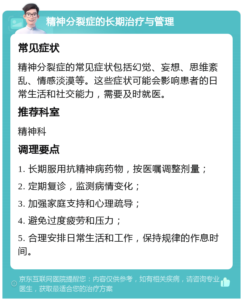 精神分裂症的长期治疗与管理 常见症状 精神分裂症的常见症状包括幻觉、妄想、思维紊乱、情感淡漠等。这些症状可能会影响患者的日常生活和社交能力，需要及时就医。 推荐科室 精神科 调理要点 1. 长期服用抗精神病药物，按医嘱调整剂量； 2. 定期复诊，监测病情变化； 3. 加强家庭支持和心理疏导； 4. 避免过度疲劳和压力； 5. 合理安排日常生活和工作，保持规律的作息时间。