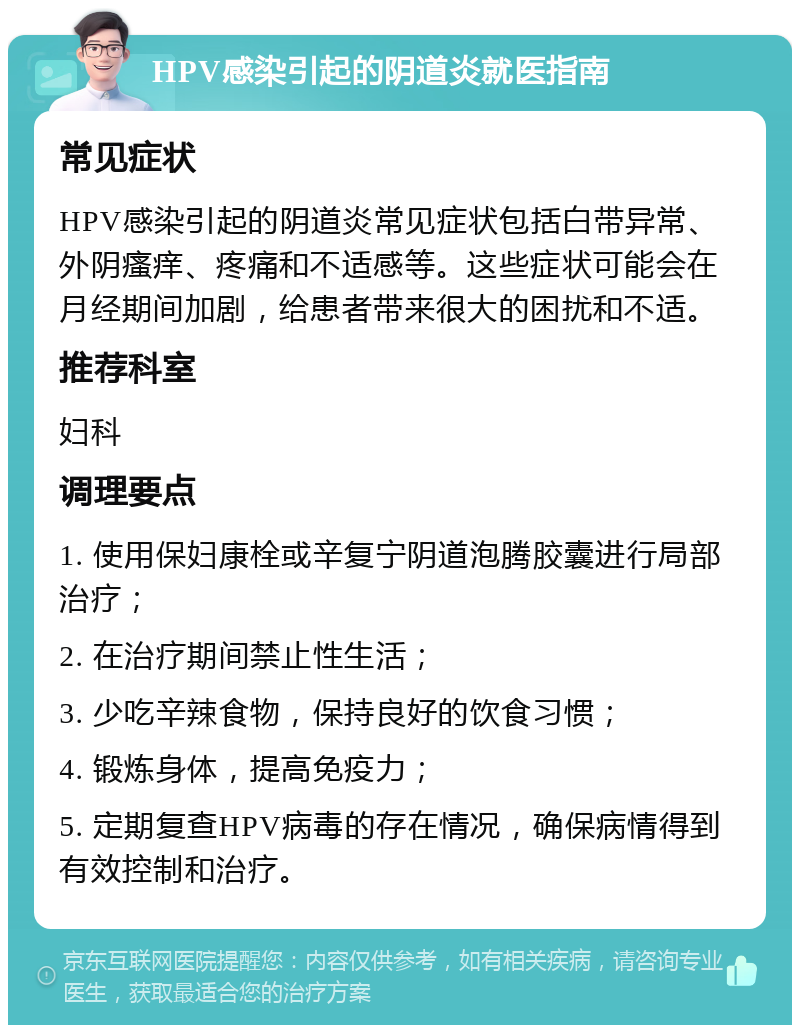 HPV感染引起的阴道炎就医指南 常见症状 HPV感染引起的阴道炎常见症状包括白带异常、外阴瘙痒、疼痛和不适感等。这些症状可能会在月经期间加剧，给患者带来很大的困扰和不适。 推荐科室 妇科 调理要点 1. 使用保妇康栓或辛复宁阴道泡腾胶囊进行局部治疗； 2. 在治疗期间禁止性生活； 3. 少吃辛辣食物，保持良好的饮食习惯； 4. 锻炼身体，提高免疫力； 5. 定期复查HPV病毒的存在情况，确保病情得到有效控制和治疗。