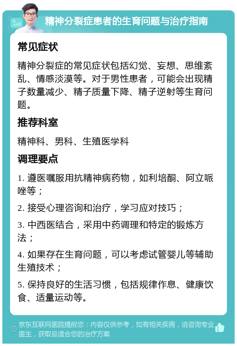 精神分裂症患者的生育问题与治疗指南 常见症状 精神分裂症的常见症状包括幻觉、妄想、思维紊乱、情感淡漠等。对于男性患者，可能会出现精子数量减少、精子质量下降、精子逆射等生育问题。 推荐科室 精神科、男科、生殖医学科 调理要点 1. 遵医嘱服用抗精神病药物，如利培酮、阿立哌唑等； 2. 接受心理咨询和治疗，学习应对技巧； 3. 中西医结合，采用中药调理和特定的锻炼方法； 4. 如果存在生育问题，可以考虑试管婴儿等辅助生殖技术； 5. 保持良好的生活习惯，包括规律作息、健康饮食、适量运动等。