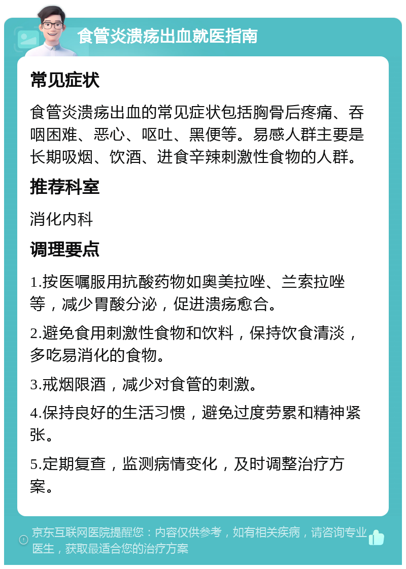 食管炎溃疡出血就医指南 常见症状 食管炎溃疡出血的常见症状包括胸骨后疼痛、吞咽困难、恶心、呕吐、黑便等。易感人群主要是长期吸烟、饮酒、进食辛辣刺激性食物的人群。 推荐科室 消化内科 调理要点 1.按医嘱服用抗酸药物如奥美拉唑、兰索拉唑等，减少胃酸分泌，促进溃疡愈合。 2.避免食用刺激性食物和饮料，保持饮食清淡，多吃易消化的食物。 3.戒烟限酒，减少对食管的刺激。 4.保持良好的生活习惯，避免过度劳累和精神紧张。 5.定期复查，监测病情变化，及时调整治疗方案。