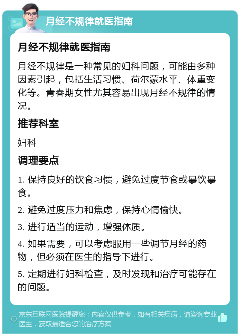 月经不规律就医指南 月经不规律就医指南 月经不规律是一种常见的妇科问题，可能由多种因素引起，包括生活习惯、荷尔蒙水平、体重变化等。青春期女性尤其容易出现月经不规律的情况。 推荐科室 妇科 调理要点 1. 保持良好的饮食习惯，避免过度节食或暴饮暴食。 2. 避免过度压力和焦虑，保持心情愉快。 3. 进行适当的运动，增强体质。 4. 如果需要，可以考虑服用一些调节月经的药物，但必须在医生的指导下进行。 5. 定期进行妇科检查，及时发现和治疗可能存在的问题。