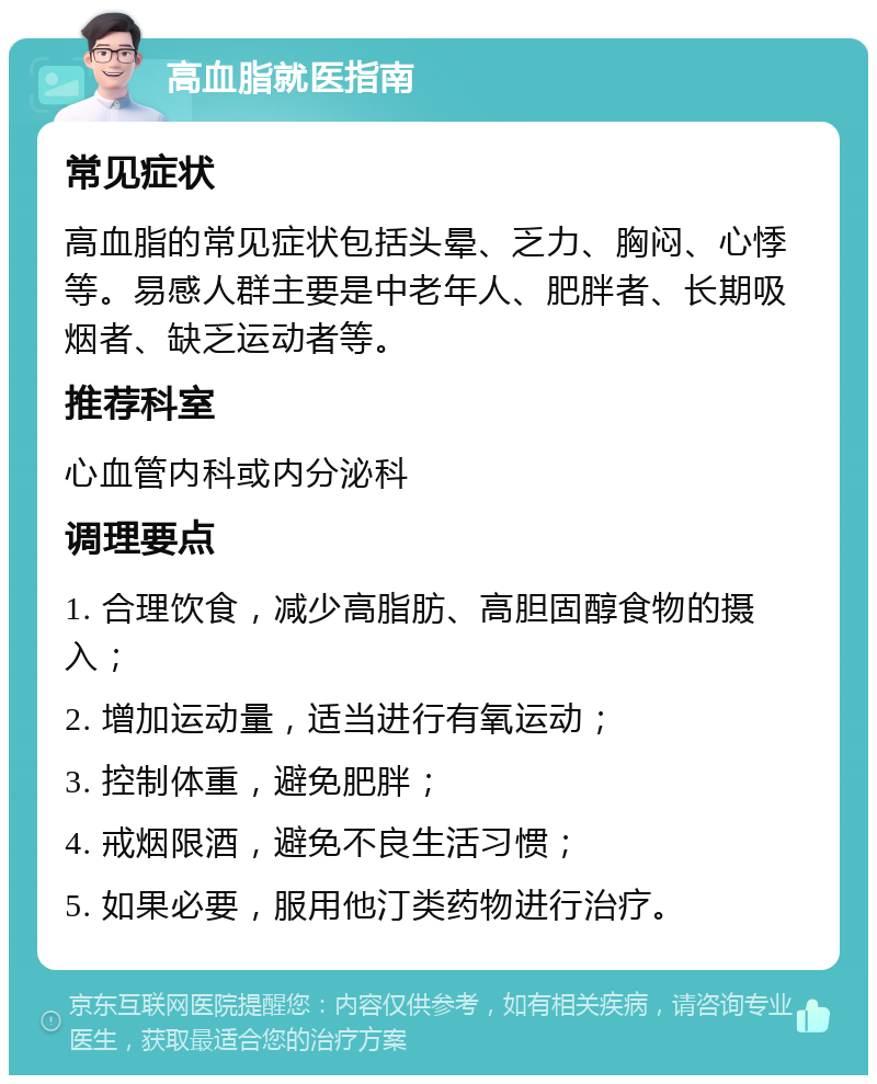 高血脂就医指南 常见症状 高血脂的常见症状包括头晕、乏力、胸闷、心悸等。易感人群主要是中老年人、肥胖者、长期吸烟者、缺乏运动者等。 推荐科室 心血管内科或内分泌科 调理要点 1. 合理饮食，减少高脂肪、高胆固醇食物的摄入； 2. 增加运动量，适当进行有氧运动； 3. 控制体重，避免肥胖； 4. 戒烟限酒，避免不良生活习惯； 5. 如果必要，服用他汀类药物进行治疗。