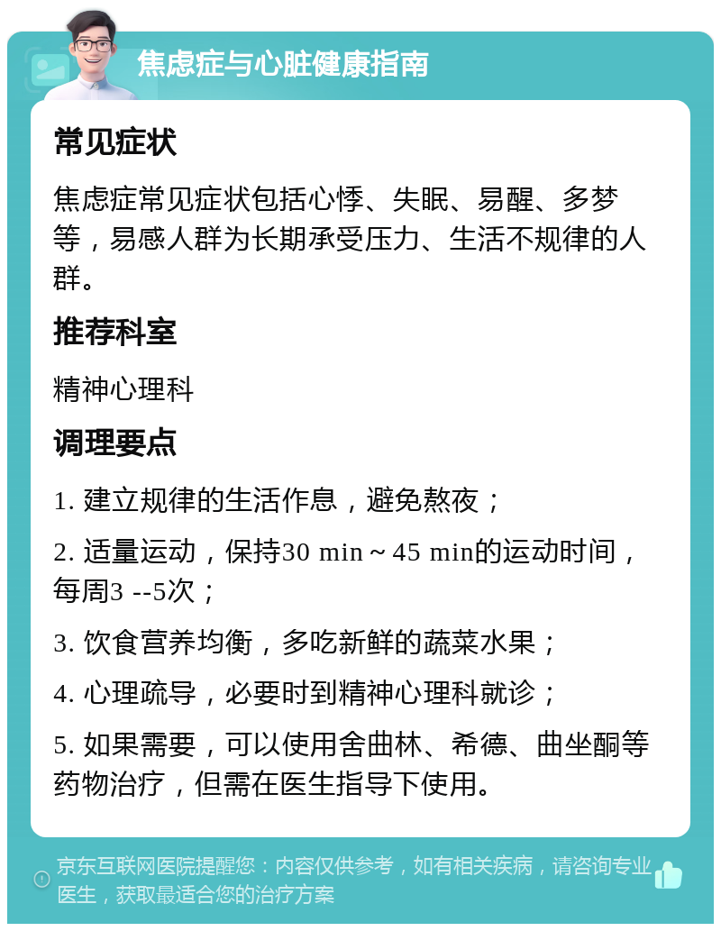 焦虑症与心脏健康指南 常见症状 焦虑症常见症状包括心悸、失眠、易醒、多梦等，易感人群为长期承受压力、生活不规律的人群。 推荐科室 精神心理科 调理要点 1. 建立规律的生活作息，避免熬夜； 2. 适量运动，保持30 min～45 min的运动时间，每周3 --5次； 3. 饮食营养均衡，多吃新鲜的蔬菜水果； 4. 心理疏导，必要时到精神心理科就诊； 5. 如果需要，可以使用舍曲林、希德、曲坐酮等药物治疗，但需在医生指导下使用。