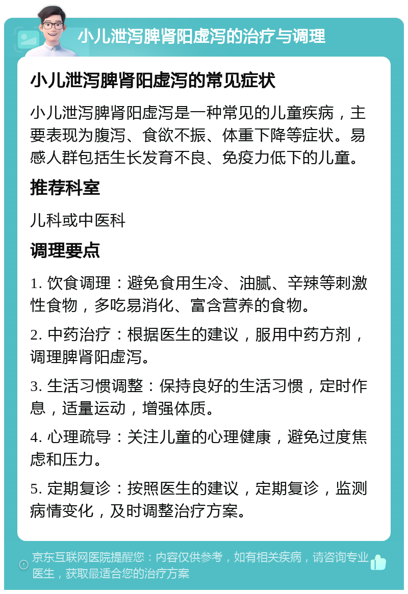 小儿泄泻脾肾阳虚泻的治疗与调理 小儿泄泻脾肾阳虚泻的常见症状 小儿泄泻脾肾阳虚泻是一种常见的儿童疾病，主要表现为腹泻、食欲不振、体重下降等症状。易感人群包括生长发育不良、免疫力低下的儿童。 推荐科室 儿科或中医科 调理要点 1. 饮食调理：避免食用生冷、油腻、辛辣等刺激性食物，多吃易消化、富含营养的食物。 2. 中药治疗：根据医生的建议，服用中药方剂，调理脾肾阳虚泻。 3. 生活习惯调整：保持良好的生活习惯，定时作息，适量运动，增强体质。 4. 心理疏导：关注儿童的心理健康，避免过度焦虑和压力。 5. 定期复诊：按照医生的建议，定期复诊，监测病情变化，及时调整治疗方案。