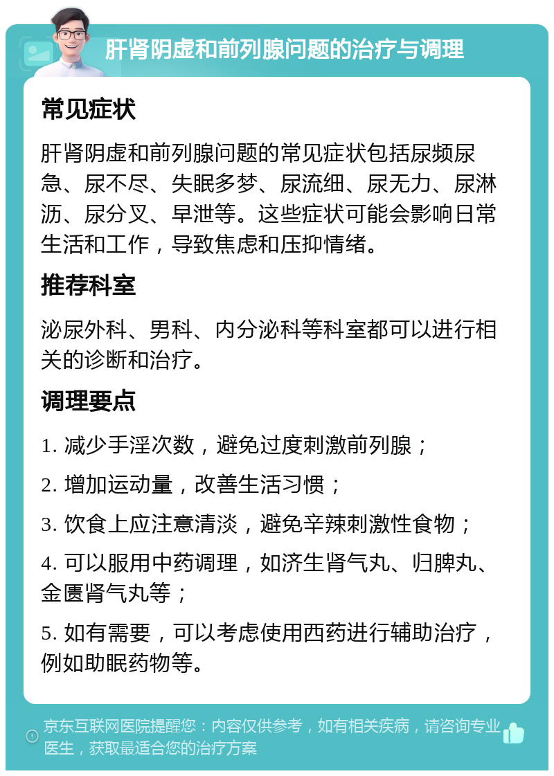 肝肾阴虚和前列腺问题的治疗与调理 常见症状 肝肾阴虚和前列腺问题的常见症状包括尿频尿急、尿不尽、失眠多梦、尿流细、尿无力、尿淋沥、尿分叉、早泄等。这些症状可能会影响日常生活和工作，导致焦虑和压抑情绪。 推荐科室 泌尿外科、男科、内分泌科等科室都可以进行相关的诊断和治疗。 调理要点 1. 减少手淫次数，避免过度刺激前列腺； 2. 增加运动量，改善生活习惯； 3. 饮食上应注意清淡，避免辛辣刺激性食物； 4. 可以服用中药调理，如济生肾气丸、归脾丸、金匮肾气丸等； 5. 如有需要，可以考虑使用西药进行辅助治疗，例如助眠药物等。