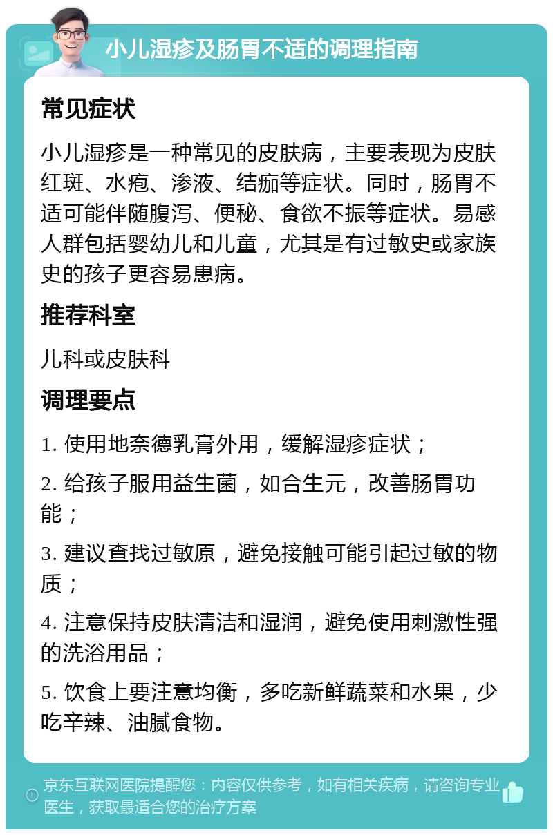 小儿湿疹及肠胃不适的调理指南 常见症状 小儿湿疹是一种常见的皮肤病，主要表现为皮肤红斑、水疱、渗液、结痂等症状。同时，肠胃不适可能伴随腹泻、便秘、食欲不振等症状。易感人群包括婴幼儿和儿童，尤其是有过敏史或家族史的孩子更容易患病。 推荐科室 儿科或皮肤科 调理要点 1. 使用地奈德乳膏外用，缓解湿疹症状； 2. 给孩子服用益生菌，如合生元，改善肠胃功能； 3. 建议查找过敏原，避免接触可能引起过敏的物质； 4. 注意保持皮肤清洁和湿润，避免使用刺激性强的洗浴用品； 5. 饮食上要注意均衡，多吃新鲜蔬菜和水果，少吃辛辣、油腻食物。