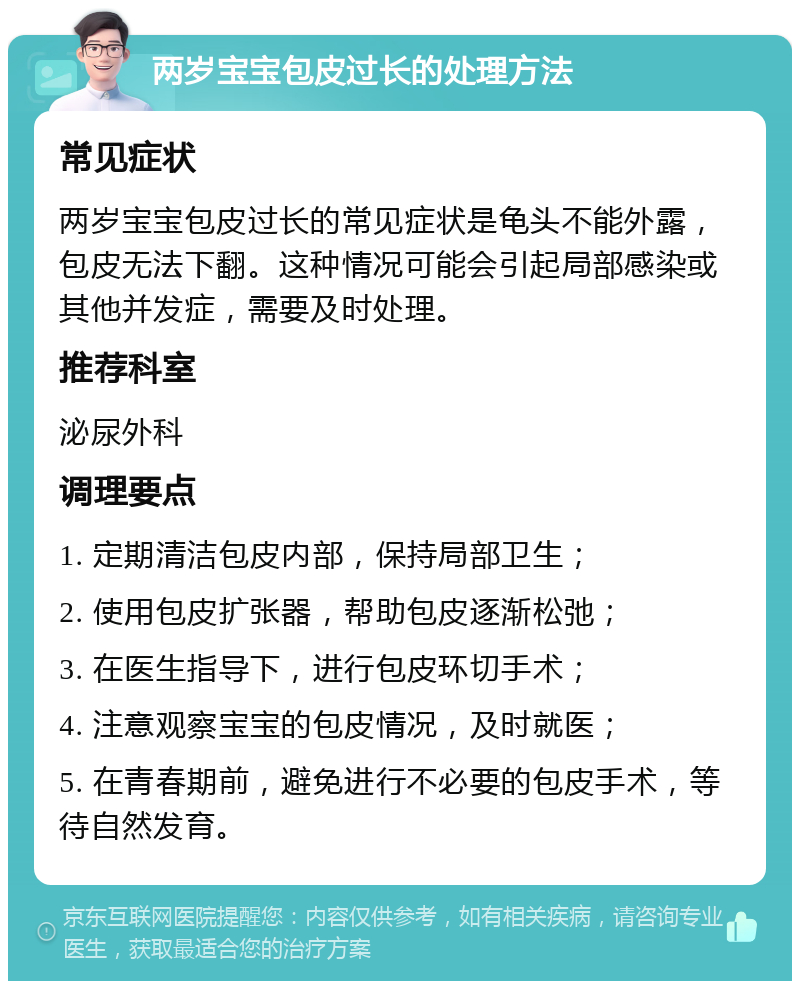 两岁宝宝包皮过长的处理方法 常见症状 两岁宝宝包皮过长的常见症状是龟头不能外露，包皮无法下翻。这种情况可能会引起局部感染或其他并发症，需要及时处理。 推荐科室 泌尿外科 调理要点 1. 定期清洁包皮内部，保持局部卫生； 2. 使用包皮扩张器，帮助包皮逐渐松弛； 3. 在医生指导下，进行包皮环切手术； 4. 注意观察宝宝的包皮情况，及时就医； 5. 在青春期前，避免进行不必要的包皮手术，等待自然发育。