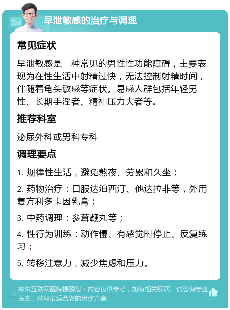 早泄敏感的治疗与调理 常见症状 早泄敏感是一种常见的男性性功能障碍，主要表现为在性生活中射精过快，无法控制射精时间，伴随着龟头敏感等症状。易感人群包括年轻男性、长期手淫者、精神压力大者等。 推荐科室 泌尿外科或男科专科 调理要点 1. 规律性生活，避免熬夜、劳累和久坐； 2. 药物治疗：口服达泊西汀、他达拉非等，外用复方利多卡因乳膏； 3. 中药调理：参茸鞭丸等； 4. 性行为训练：动作慢、有感觉时停止、反复练习； 5. 转移注意力，减少焦虑和压力。