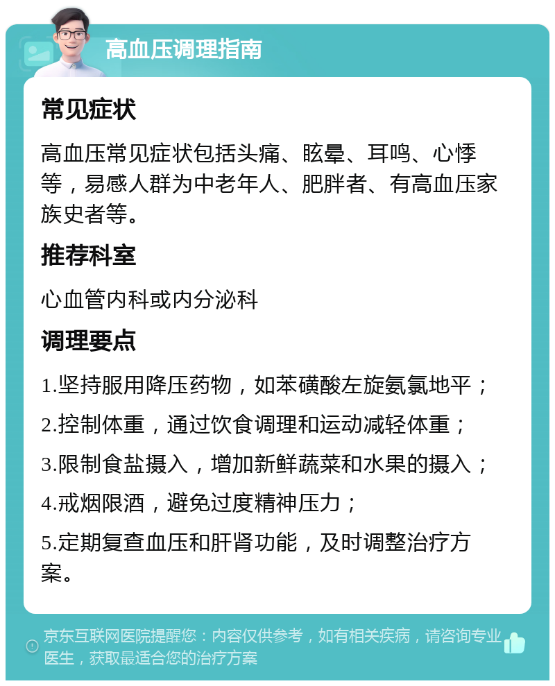 高血压调理指南 常见症状 高血压常见症状包括头痛、眩晕、耳鸣、心悸等，易感人群为中老年人、肥胖者、有高血压家族史者等。 推荐科室 心血管内科或内分泌科 调理要点 1.坚持服用降压药物，如苯磺酸左旋氨氯地平； 2.控制体重，通过饮食调理和运动减轻体重； 3.限制食盐摄入，增加新鲜蔬菜和水果的摄入； 4.戒烟限酒，避免过度精神压力； 5.定期复查血压和肝肾功能，及时调整治疗方案。