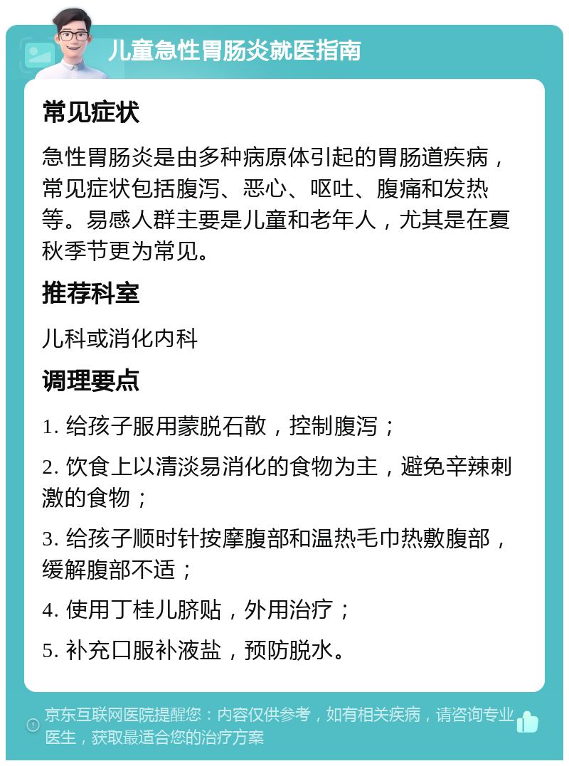 儿童急性胃肠炎就医指南 常见症状 急性胃肠炎是由多种病原体引起的胃肠道疾病，常见症状包括腹泻、恶心、呕吐、腹痛和发热等。易感人群主要是儿童和老年人，尤其是在夏秋季节更为常见。 推荐科室 儿科或消化内科 调理要点 1. 给孩子服用蒙脱石散，控制腹泻； 2. 饮食上以清淡易消化的食物为主，避免辛辣刺激的食物； 3. 给孩子顺时针按摩腹部和温热毛巾热敷腹部，缓解腹部不适； 4. 使用丁桂儿脐贴，外用治疗； 5. 补充口服补液盐，预防脱水。