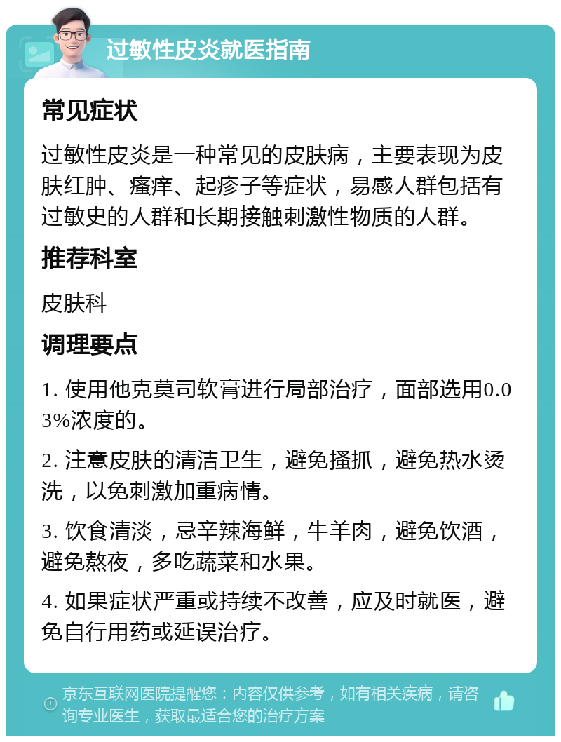 过敏性皮炎就医指南 常见症状 过敏性皮炎是一种常见的皮肤病，主要表现为皮肤红肿、瘙痒、起疹子等症状，易感人群包括有过敏史的人群和长期接触刺激性物质的人群。 推荐科室 皮肤科 调理要点 1. 使用他克莫司软膏进行局部治疗，面部选用0.03%浓度的。 2. 注意皮肤的清洁卫生，避免搔抓，避免热水烫洗，以免刺激加重病情。 3. 饮食清淡，忌辛辣海鲜，牛羊肉，避免饮酒，避免熬夜，多吃蔬菜和水果。 4. 如果症状严重或持续不改善，应及时就医，避免自行用药或延误治疗。