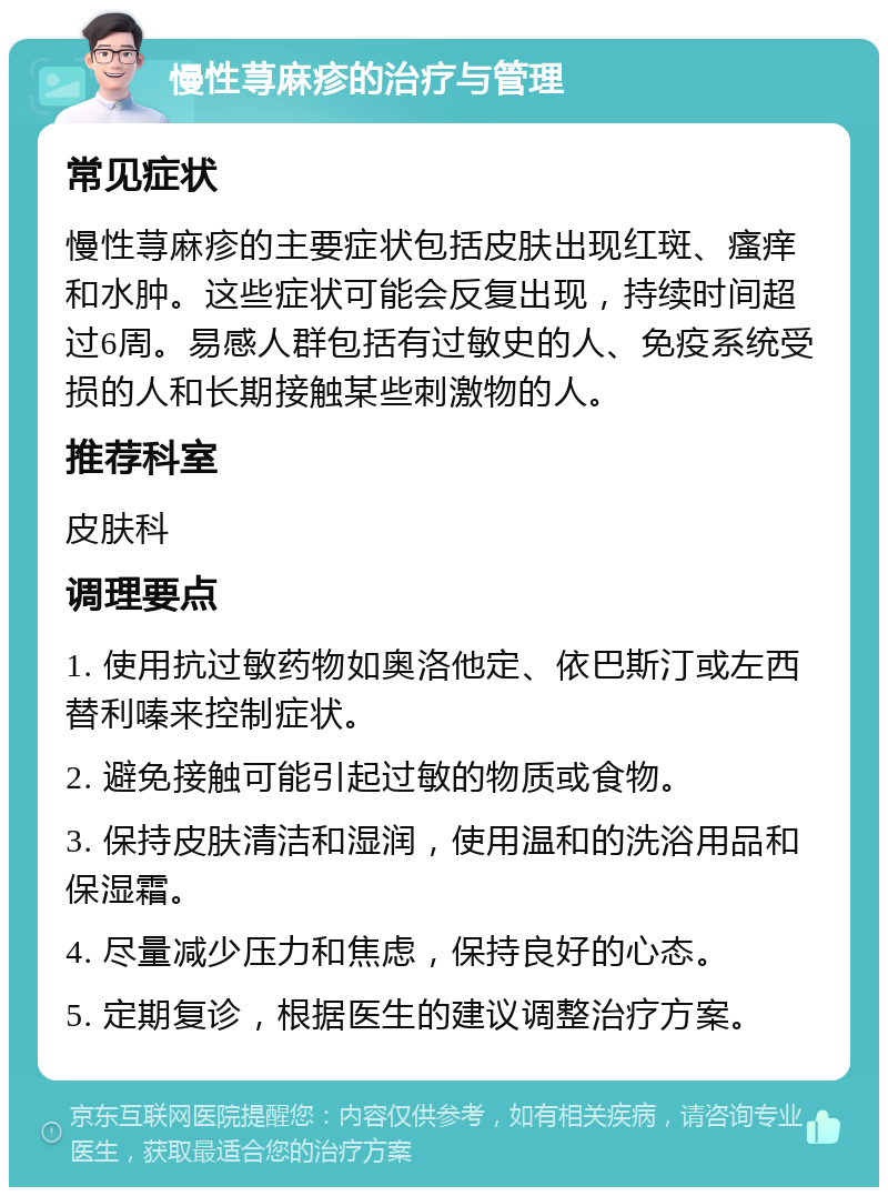 慢性荨麻疹的治疗与管理 常见症状 慢性荨麻疹的主要症状包括皮肤出现红斑、瘙痒和水肿。这些症状可能会反复出现，持续时间超过6周。易感人群包括有过敏史的人、免疫系统受损的人和长期接触某些刺激物的人。 推荐科室 皮肤科 调理要点 1. 使用抗过敏药物如奥洛他定、依巴斯汀或左西替利嗪来控制症状。 2. 避免接触可能引起过敏的物质或食物。 3. 保持皮肤清洁和湿润，使用温和的洗浴用品和保湿霜。 4. 尽量减少压力和焦虑，保持良好的心态。 5. 定期复诊，根据医生的建议调整治疗方案。