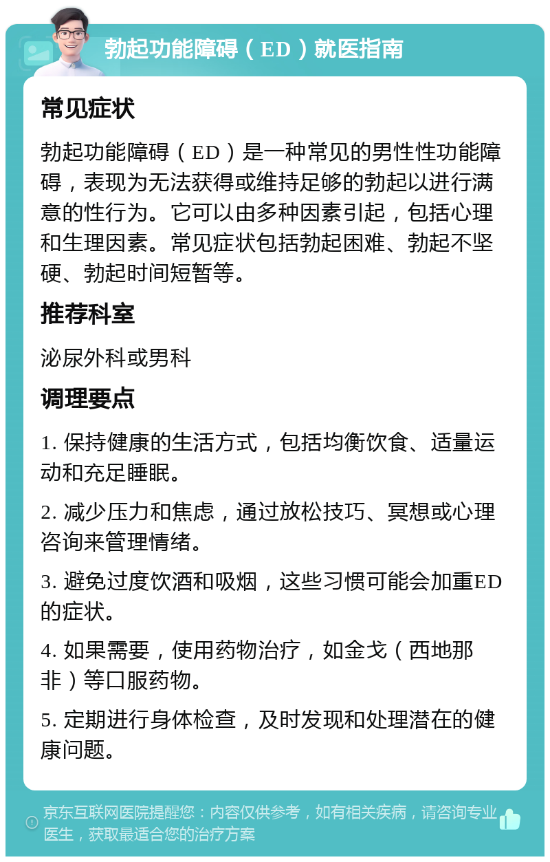 勃起功能障碍（ED）就医指南 常见症状 勃起功能障碍（ED）是一种常见的男性性功能障碍，表现为无法获得或维持足够的勃起以进行满意的性行为。它可以由多种因素引起，包括心理和生理因素。常见症状包括勃起困难、勃起不坚硬、勃起时间短暂等。 推荐科室 泌尿外科或男科 调理要点 1. 保持健康的生活方式，包括均衡饮食、适量运动和充足睡眠。 2. 减少压力和焦虑，通过放松技巧、冥想或心理咨询来管理情绪。 3. 避免过度饮酒和吸烟，这些习惯可能会加重ED的症状。 4. 如果需要，使用药物治疗，如金戈（西地那非）等口服药物。 5. 定期进行身体检查，及时发现和处理潜在的健康问题。