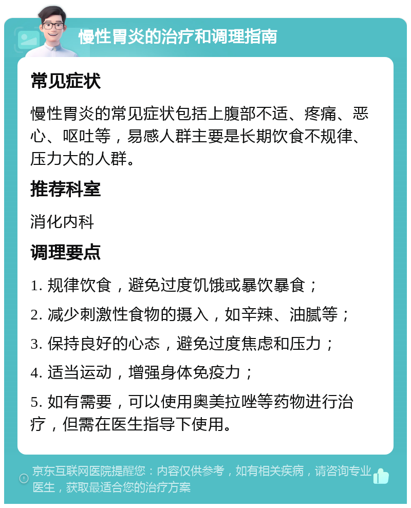 慢性胃炎的治疗和调理指南 常见症状 慢性胃炎的常见症状包括上腹部不适、疼痛、恶心、呕吐等，易感人群主要是长期饮食不规律、压力大的人群。 推荐科室 消化内科 调理要点 1. 规律饮食，避免过度饥饿或暴饮暴食； 2. 减少刺激性食物的摄入，如辛辣、油腻等； 3. 保持良好的心态，避免过度焦虑和压力； 4. 适当运动，增强身体免疫力； 5. 如有需要，可以使用奥美拉唑等药物进行治疗，但需在医生指导下使用。