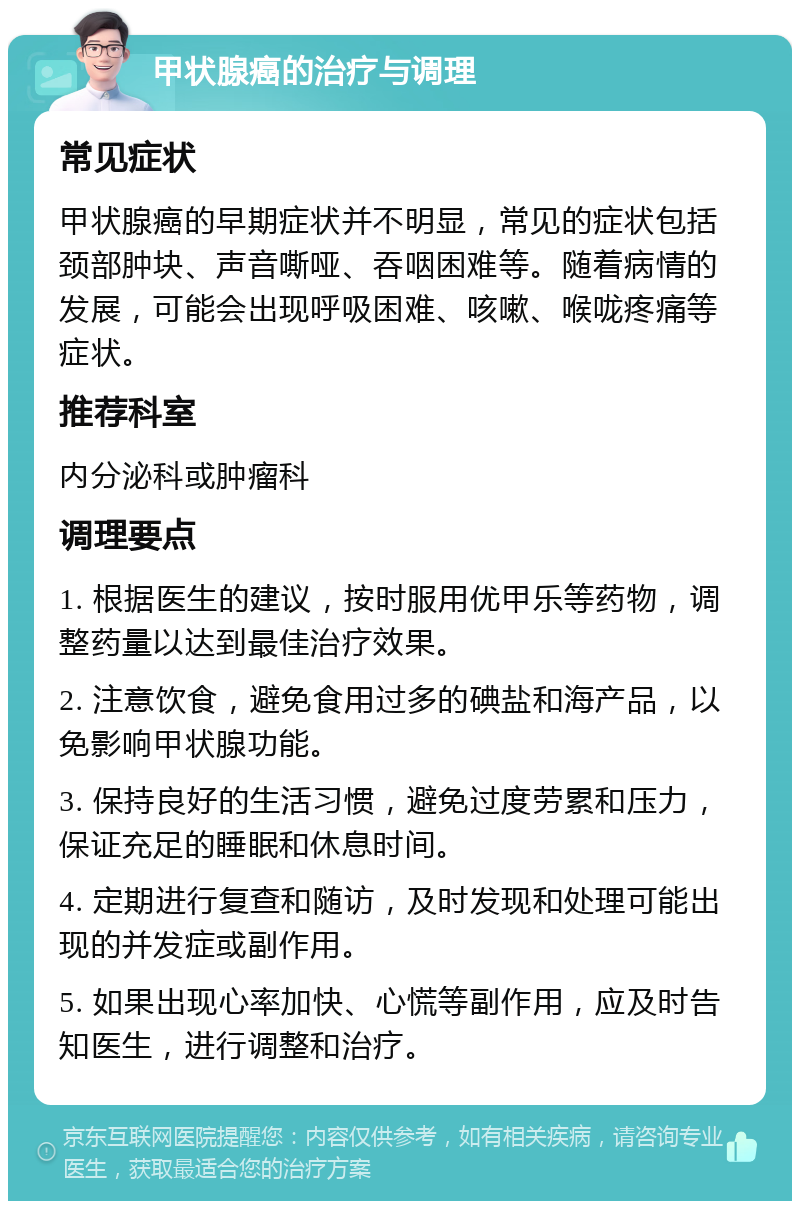 甲状腺癌的治疗与调理 常见症状 甲状腺癌的早期症状并不明显，常见的症状包括颈部肿块、声音嘶哑、吞咽困难等。随着病情的发展，可能会出现呼吸困难、咳嗽、喉咙疼痛等症状。 推荐科室 内分泌科或肿瘤科 调理要点 1. 根据医生的建议，按时服用优甲乐等药物，调整药量以达到最佳治疗效果。 2. 注意饮食，避免食用过多的碘盐和海产品，以免影响甲状腺功能。 3. 保持良好的生活习惯，避免过度劳累和压力，保证充足的睡眠和休息时间。 4. 定期进行复查和随访，及时发现和处理可能出现的并发症或副作用。 5. 如果出现心率加快、心慌等副作用，应及时告知医生，进行调整和治疗。