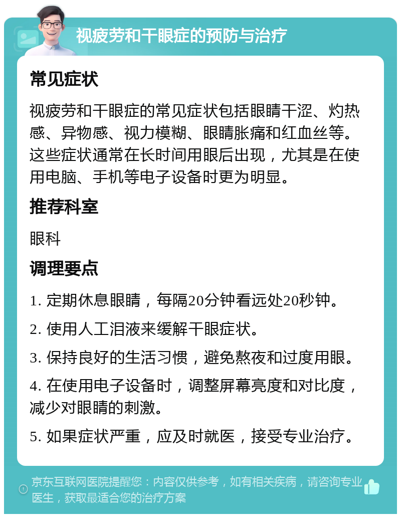 视疲劳和干眼症的预防与治疗 常见症状 视疲劳和干眼症的常见症状包括眼睛干涩、灼热感、异物感、视力模糊、眼睛胀痛和红血丝等。这些症状通常在长时间用眼后出现，尤其是在使用电脑、手机等电子设备时更为明显。 推荐科室 眼科 调理要点 1. 定期休息眼睛，每隔20分钟看远处20秒钟。 2. 使用人工泪液来缓解干眼症状。 3. 保持良好的生活习惯，避免熬夜和过度用眼。 4. 在使用电子设备时，调整屏幕亮度和对比度，减少对眼睛的刺激。 5. 如果症状严重，应及时就医，接受专业治疗。