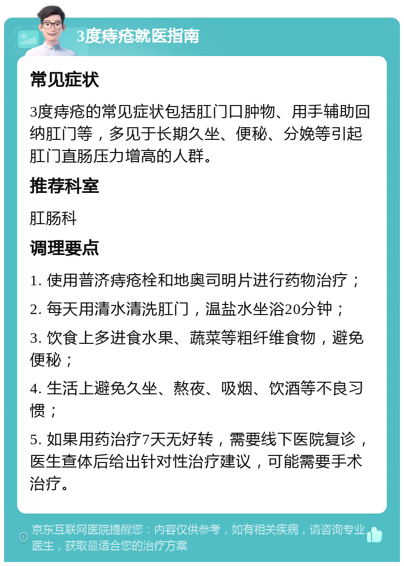 3度痔疮就医指南 常见症状 3度痔疮的常见症状包括肛门口肿物、用手辅助回纳肛门等，多见于长期久坐、便秘、分娩等引起肛门直肠压力增高的人群。 推荐科室 肛肠科 调理要点 1. 使用普济痔疮栓和地奥司明片进行药物治疗； 2. 每天用清水清洗肛门，温盐水坐浴20分钟； 3. 饮食上多进食水果、蔬菜等粗纤维食物，避免便秘； 4. 生活上避免久坐、熬夜、吸烟、饮酒等不良习惯； 5. 如果用药治疗7天无好转，需要线下医院复诊，医生查体后给出针对性治疗建议，可能需要手术治疗。