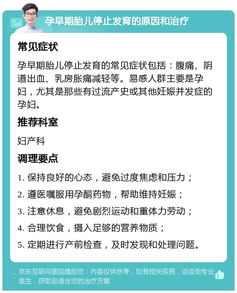 孕早期胎儿停止发育的原因和治疗 常见症状 孕早期胎儿停止发育的常见症状包括：腹痛、阴道出血、乳房胀痛减轻等。易感人群主要是孕妇，尤其是那些有过流产史或其他妊娠并发症的孕妇。 推荐科室 妇产科 调理要点 1. 保持良好的心态，避免过度焦虑和压力； 2. 遵医嘱服用孕酮药物，帮助维持妊娠； 3. 注意休息，避免剧烈运动和重体力劳动； 4. 合理饮食，摄入足够的营养物质； 5. 定期进行产前检查，及时发现和处理问题。