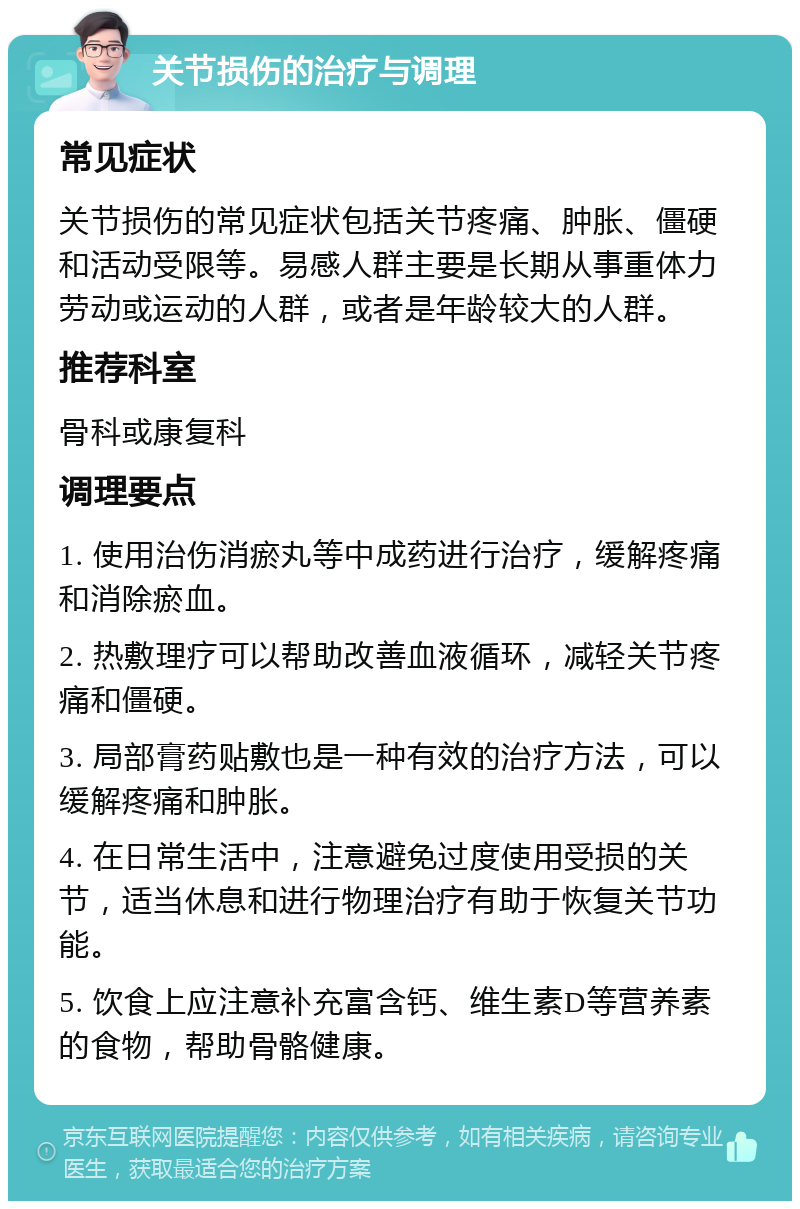 关节损伤的治疗与调理 常见症状 关节损伤的常见症状包括关节疼痛、肿胀、僵硬和活动受限等。易感人群主要是长期从事重体力劳动或运动的人群，或者是年龄较大的人群。 推荐科室 骨科或康复科 调理要点 1. 使用治伤消瘀丸等中成药进行治疗，缓解疼痛和消除瘀血。 2. 热敷理疗可以帮助改善血液循环，减轻关节疼痛和僵硬。 3. 局部膏药贴敷也是一种有效的治疗方法，可以缓解疼痛和肿胀。 4. 在日常生活中，注意避免过度使用受损的关节，适当休息和进行物理治疗有助于恢复关节功能。 5. 饮食上应注意补充富含钙、维生素D等营养素的食物，帮助骨骼健康。