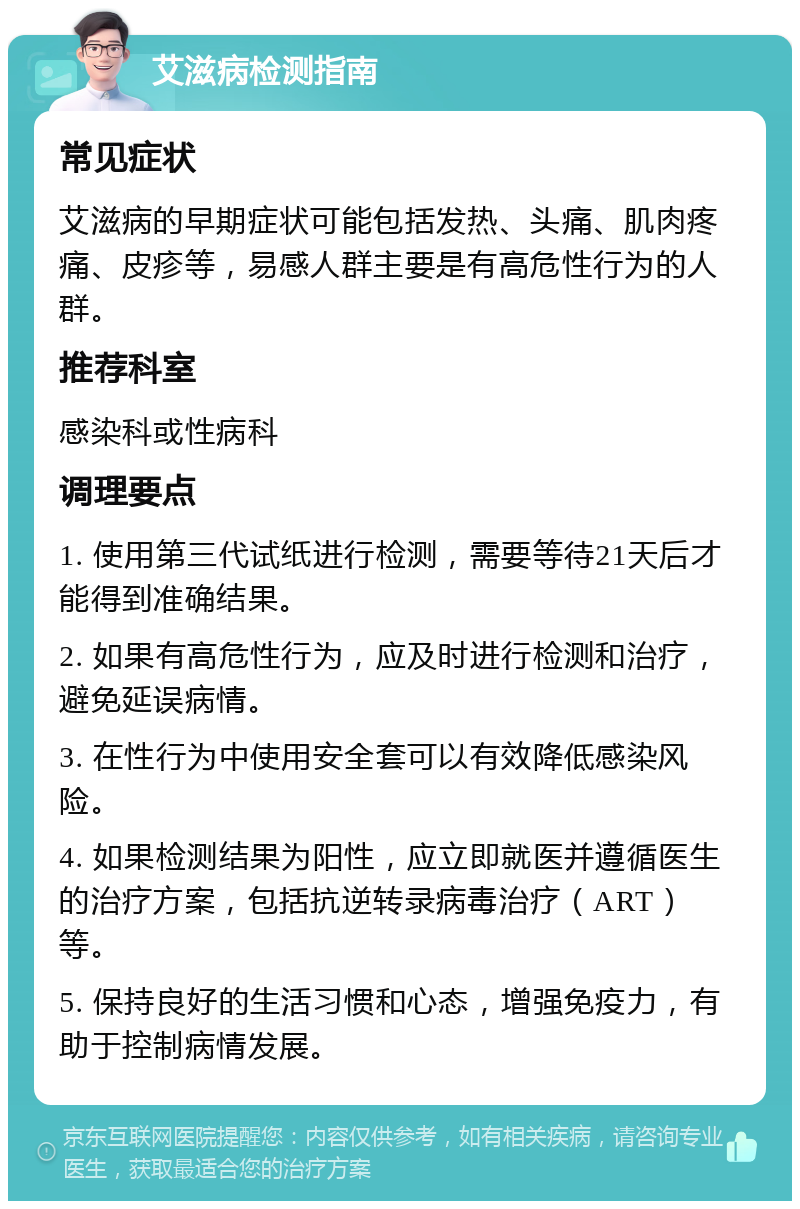 艾滋病检测指南 常见症状 艾滋病的早期症状可能包括发热、头痛、肌肉疼痛、皮疹等，易感人群主要是有高危性行为的人群。 推荐科室 感染科或性病科 调理要点 1. 使用第三代试纸进行检测，需要等待21天后才能得到准确结果。 2. 如果有高危性行为，应及时进行检测和治疗，避免延误病情。 3. 在性行为中使用安全套可以有效降低感染风险。 4. 如果检测结果为阳性，应立即就医并遵循医生的治疗方案，包括抗逆转录病毒治疗（ART）等。 5. 保持良好的生活习惯和心态，增强免疫力，有助于控制病情发展。