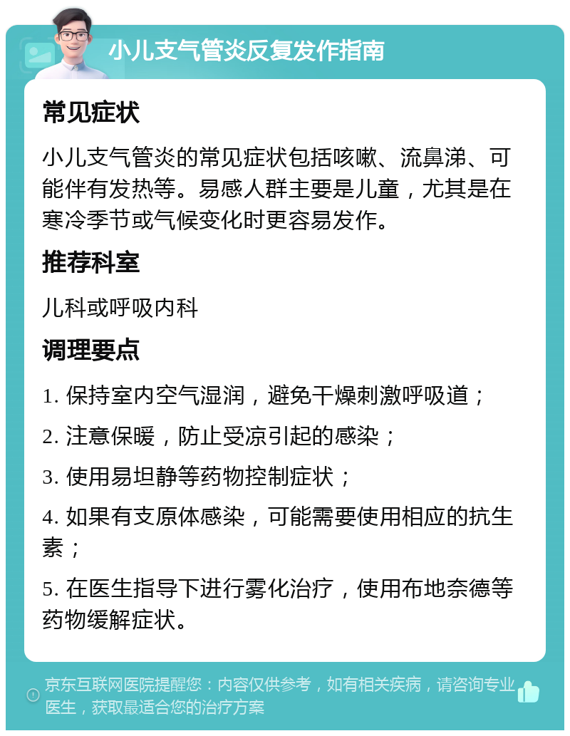 小儿支气管炎反复发作指南 常见症状 小儿支气管炎的常见症状包括咳嗽、流鼻涕、可能伴有发热等。易感人群主要是儿童，尤其是在寒冷季节或气候变化时更容易发作。 推荐科室 儿科或呼吸内科 调理要点 1. 保持室内空气湿润，避免干燥刺激呼吸道； 2. 注意保暖，防止受凉引起的感染； 3. 使用易坦静等药物控制症状； 4. 如果有支原体感染，可能需要使用相应的抗生素； 5. 在医生指导下进行雾化治疗，使用布地奈德等药物缓解症状。