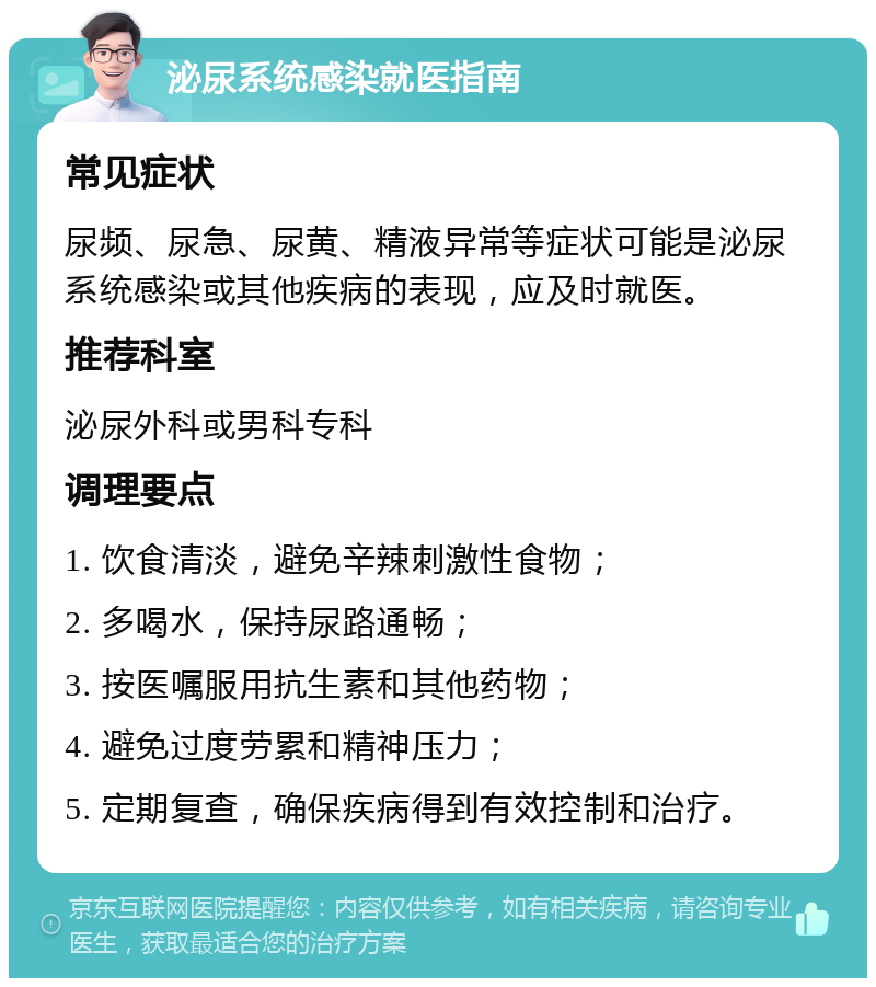 泌尿系统感染就医指南 常见症状 尿频、尿急、尿黄、精液异常等症状可能是泌尿系统感染或其他疾病的表现，应及时就医。 推荐科室 泌尿外科或男科专科 调理要点 1. 饮食清淡，避免辛辣刺激性食物； 2. 多喝水，保持尿路通畅； 3. 按医嘱服用抗生素和其他药物； 4. 避免过度劳累和精神压力； 5. 定期复查，确保疾病得到有效控制和治疗。