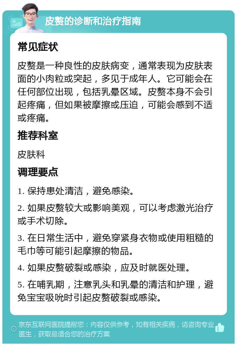 皮赘的诊断和治疗指南 常见症状 皮赘是一种良性的皮肤病变，通常表现为皮肤表面的小肉粒或突起，多见于成年人。它可能会在任何部位出现，包括乳晕区域。皮赘本身不会引起疼痛，但如果被摩擦或压迫，可能会感到不适或疼痛。 推荐科室 皮肤科 调理要点 1. 保持患处清洁，避免感染。 2. 如果皮赘较大或影响美观，可以考虑激光治疗或手术切除。 3. 在日常生活中，避免穿紧身衣物或使用粗糙的毛巾等可能引起摩擦的物品。 4. 如果皮赘破裂或感染，应及时就医处理。 5. 在哺乳期，注意乳头和乳晕的清洁和护理，避免宝宝吸吮时引起皮赘破裂或感染。