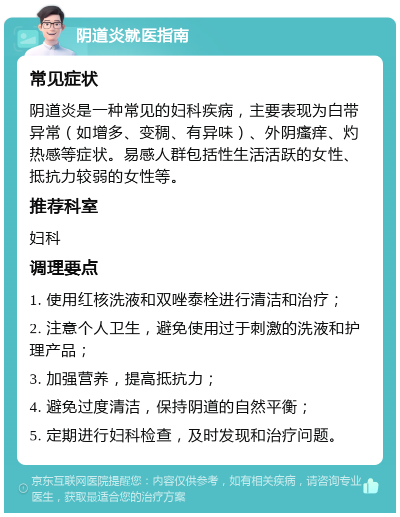 阴道炎就医指南 常见症状 阴道炎是一种常见的妇科疾病，主要表现为白带异常（如增多、变稠、有异味）、外阴瘙痒、灼热感等症状。易感人群包括性生活活跃的女性、抵抗力较弱的女性等。 推荐科室 妇科 调理要点 1. 使用红核洗液和双唑泰栓进行清洁和治疗； 2. 注意个人卫生，避免使用过于刺激的洗液和护理产品； 3. 加强营养，提高抵抗力； 4. 避免过度清洁，保持阴道的自然平衡； 5. 定期进行妇科检查，及时发现和治疗问题。