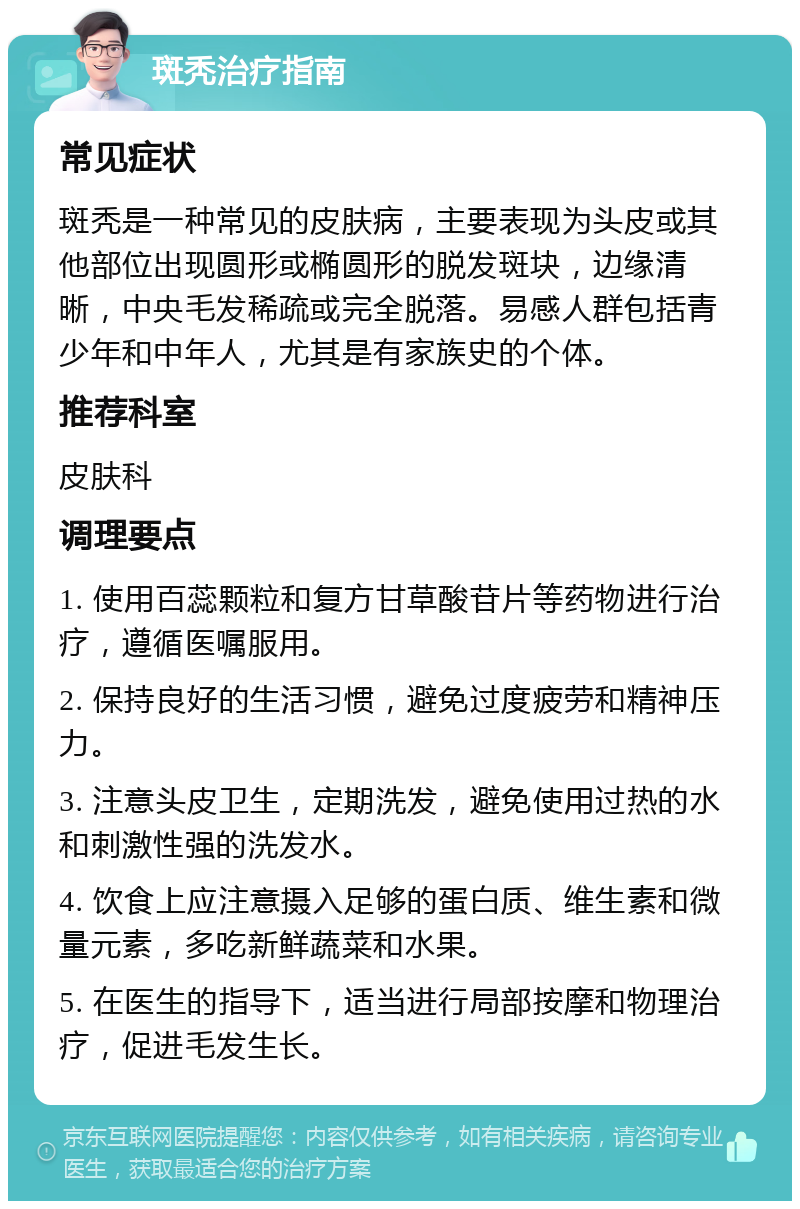 斑秃治疗指南 常见症状 斑秃是一种常见的皮肤病，主要表现为头皮或其他部位出现圆形或椭圆形的脱发斑块，边缘清晰，中央毛发稀疏或完全脱落。易感人群包括青少年和中年人，尤其是有家族史的个体。 推荐科室 皮肤科 调理要点 1. 使用百蕊颗粒和复方甘草酸苷片等药物进行治疗，遵循医嘱服用。 2. 保持良好的生活习惯，避免过度疲劳和精神压力。 3. 注意头皮卫生，定期洗发，避免使用过热的水和刺激性强的洗发水。 4. 饮食上应注意摄入足够的蛋白质、维生素和微量元素，多吃新鲜蔬菜和水果。 5. 在医生的指导下，适当进行局部按摩和物理治疗，促进毛发生长。