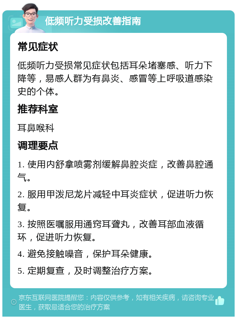 低频听力受损改善指南 常见症状 低频听力受损常见症状包括耳朵堵塞感、听力下降等，易感人群为有鼻炎、感冒等上呼吸道感染史的个体。 推荐科室 耳鼻喉科 调理要点 1. 使用内舒拿喷雾剂缓解鼻腔炎症，改善鼻腔通气。 2. 服用甲泼尼龙片减轻中耳炎症状，促进听力恢复。 3. 按照医嘱服用通窍耳聋丸，改善耳部血液循环，促进听力恢复。 4. 避免接触噪音，保护耳朵健康。 5. 定期复查，及时调整治疗方案。