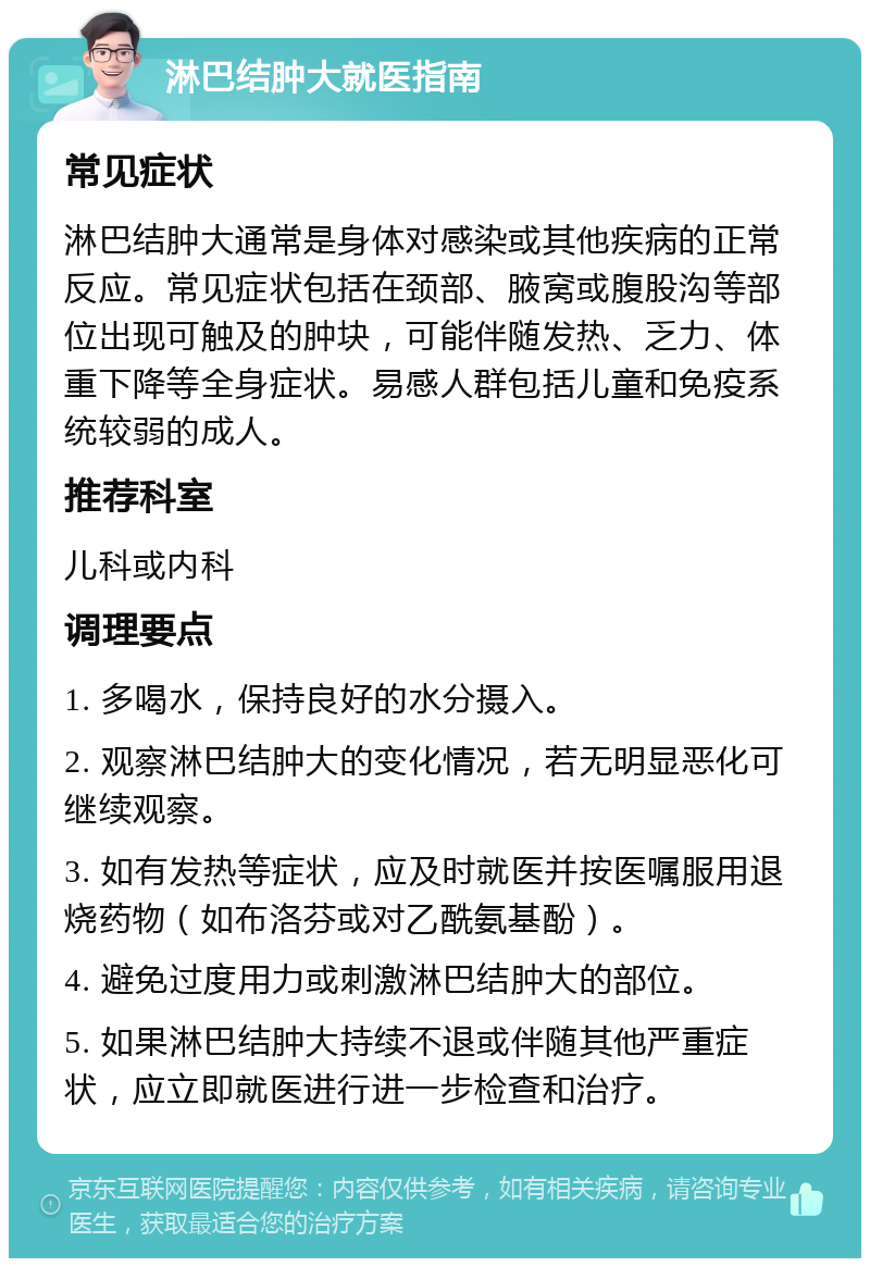 淋巴结肿大就医指南 常见症状 淋巴结肿大通常是身体对感染或其他疾病的正常反应。常见症状包括在颈部、腋窝或腹股沟等部位出现可触及的肿块，可能伴随发热、乏力、体重下降等全身症状。易感人群包括儿童和免疫系统较弱的成人。 推荐科室 儿科或内科 调理要点 1. 多喝水，保持良好的水分摄入。 2. 观察淋巴结肿大的变化情况，若无明显恶化可继续观察。 3. 如有发热等症状，应及时就医并按医嘱服用退烧药物（如布洛芬或对乙酰氨基酚）。 4. 避免过度用力或刺激淋巴结肿大的部位。 5. 如果淋巴结肿大持续不退或伴随其他严重症状，应立即就医进行进一步检查和治疗。