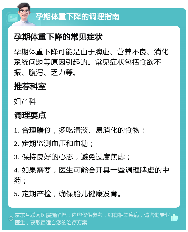 孕期体重下降的调理指南 孕期体重下降的常见症状 孕期体重下降可能是由于脾虚、营养不良、消化系统问题等原因引起的。常见症状包括食欲不振、腹泻、乏力等。 推荐科室 妇产科 调理要点 1. 合理膳食，多吃清淡、易消化的食物； 2. 定期监测血压和血糖； 3. 保持良好的心态，避免过度焦虑； 4. 如果需要，医生可能会开具一些调理脾虚的中药； 5. 定期产检，确保胎儿健康发育。