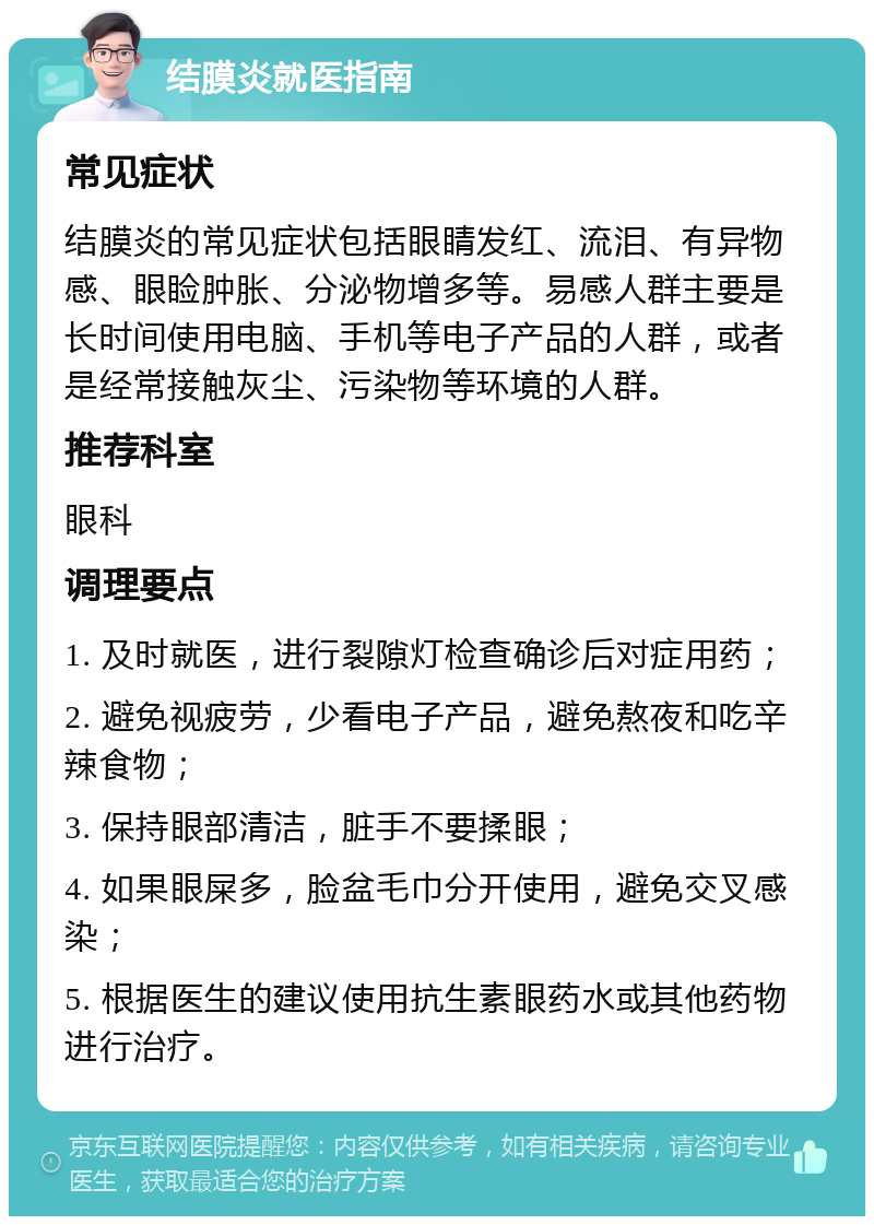 结膜炎就医指南 常见症状 结膜炎的常见症状包括眼睛发红、流泪、有异物感、眼睑肿胀、分泌物增多等。易感人群主要是长时间使用电脑、手机等电子产品的人群，或者是经常接触灰尘、污染物等环境的人群。 推荐科室 眼科 调理要点 1. 及时就医，进行裂隙灯检查确诊后对症用药； 2. 避免视疲劳，少看电子产品，避免熬夜和吃辛辣食物； 3. 保持眼部清洁，脏手不要揉眼； 4. 如果眼屎多，脸盆毛巾分开使用，避免交叉感染； 5. 根据医生的建议使用抗生素眼药水或其他药物进行治疗。