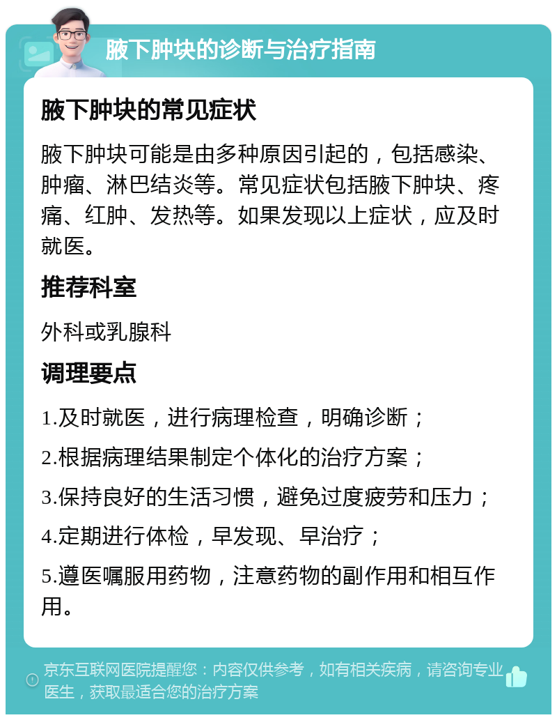 腋下肿块的诊断与治疗指南 腋下肿块的常见症状 腋下肿块可能是由多种原因引起的，包括感染、肿瘤、淋巴结炎等。常见症状包括腋下肿块、疼痛、红肿、发热等。如果发现以上症状，应及时就医。 推荐科室 外科或乳腺科 调理要点 1.及时就医，进行病理检查，明确诊断； 2.根据病理结果制定个体化的治疗方案； 3.保持良好的生活习惯，避免过度疲劳和压力； 4.定期进行体检，早发现、早治疗； 5.遵医嘱服用药物，注意药物的副作用和相互作用。