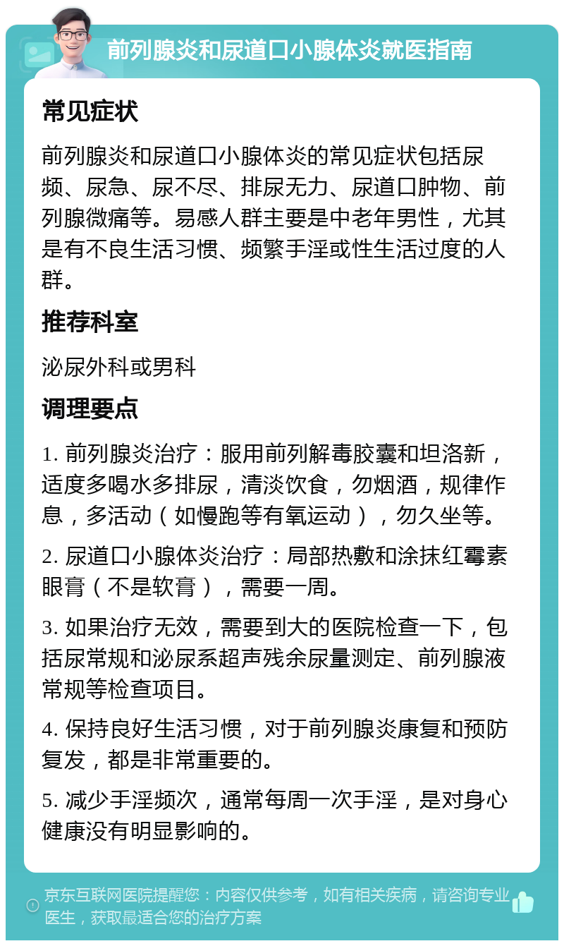 前列腺炎和尿道口小腺体炎就医指南 常见症状 前列腺炎和尿道口小腺体炎的常见症状包括尿频、尿急、尿不尽、排尿无力、尿道口肿物、前列腺微痛等。易感人群主要是中老年男性，尤其是有不良生活习惯、频繁手淫或性生活过度的人群。 推荐科室 泌尿外科或男科 调理要点 1. 前列腺炎治疗：服用前列解毒胶囊和坦洛新，适度多喝水多排尿，清淡饮食，勿烟酒，规律作息，多活动（如慢跑等有氧运动），勿久坐等。 2. 尿道口小腺体炎治疗：局部热敷和涂抹红霉素眼膏（不是软膏），需要一周。 3. 如果治疗无效，需要到大的医院检查一下，包括尿常规和泌尿系超声残余尿量测定、前列腺液常规等检查项目。 4. 保持良好生活习惯，对于前列腺炎康复和预防复发，都是非常重要的。 5. 减少手淫频次，通常每周一次手淫，是对身心健康没有明显影响的。