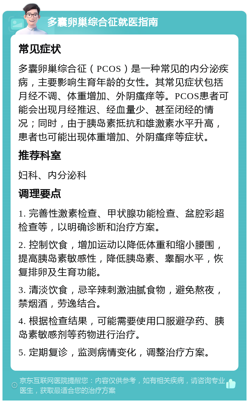 多囊卵巢综合征就医指南 常见症状 多囊卵巢综合征（PCOS）是一种常见的内分泌疾病，主要影响生育年龄的女性。其常见症状包括月经不调、体重增加、外阴瘙痒等。PCOS患者可能会出现月经推迟、经血量少、甚至闭经的情况；同时，由于胰岛素抵抗和雄激素水平升高，患者也可能出现体重增加、外阴瘙痒等症状。 推荐科室 妇科、内分泌科 调理要点 1. 完善性激素检查、甲状腺功能检查、盆腔彩超检查等，以明确诊断和治疗方案。 2. 控制饮食，增加运动以降低体重和缩小腰围，提高胰岛素敏感性，降低胰岛素、睾酮水平，恢复排卵及生育功能。 3. 清淡饮食，忌辛辣刺激油腻食物，避免熬夜，禁烟酒，劳逸结合。 4. 根据检查结果，可能需要使用口服避孕药、胰岛素敏感剂等药物进行治疗。 5. 定期复诊，监测病情变化，调整治疗方案。